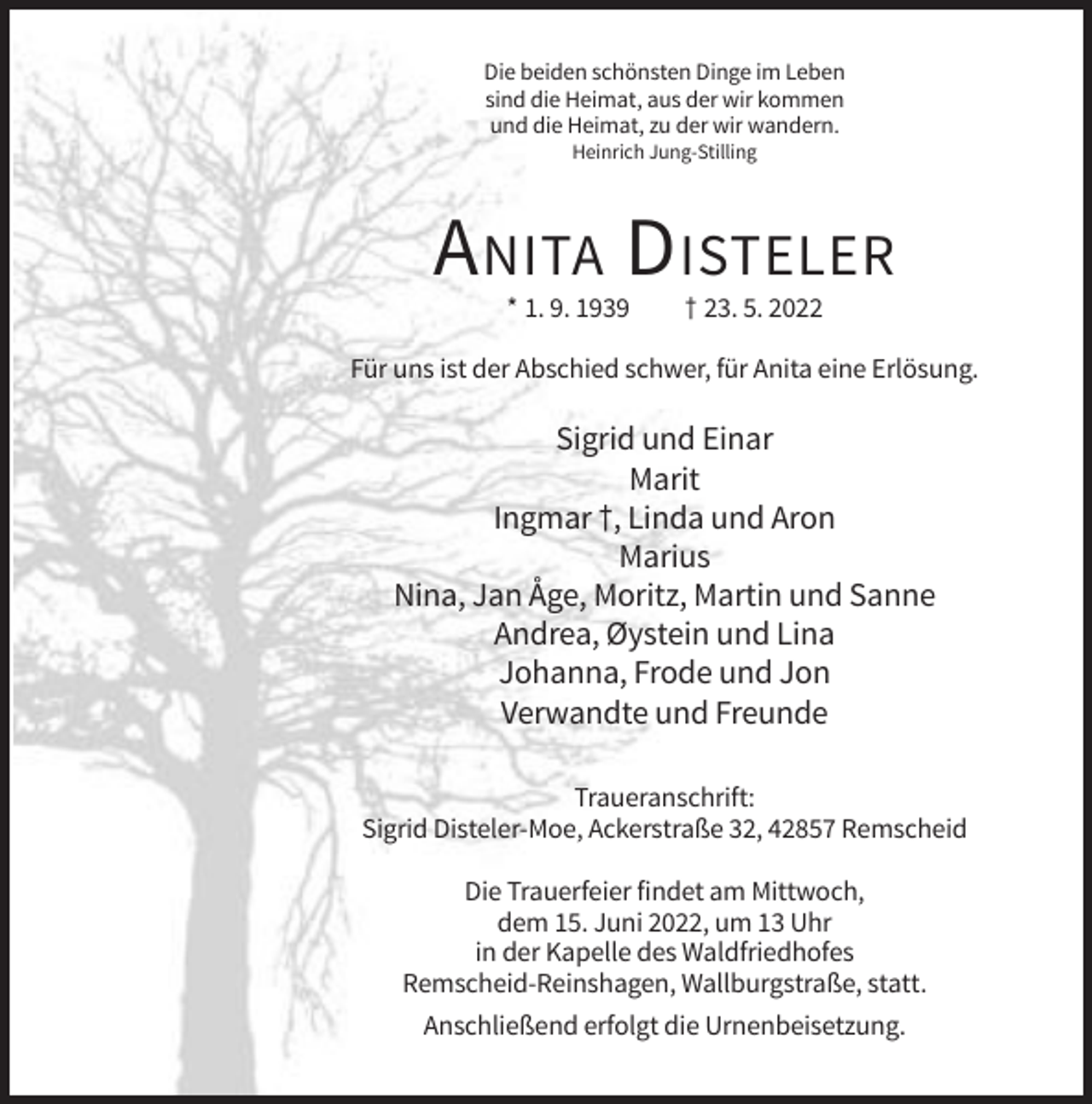 <p>Die beiden schönsten Dinge im Leben<br />sind die Heimat, aus der wir kommen<br />und die Heimat, zu der wir wandern.<br />Heinrich Jung-Stilling</p><p>A NITA D ISTELER<br />* 1. 9. 1939</p><p>† 23. 5. 2022</p><p>Für uns ist der Abschied schwer, für Anita eine Erlösung.</p><p>Sigrid und Einar<br />Marit<br />Ingmar †, Linda und Aron<br />Marius<br />Nina, Jan Åge, Moritz, Martin und Sanne<br />Andrea, Øystein und Lina<br />Johanna, Frode und Jon<br />Verwandte und Freunde<br />Traueranschrift:<br />Sigrid Disteler-Moe, Ackerstraße 32, 42857 Remscheid<br />Die Trauerfeier findet am Mittwoch,<br />dem 15. Juni 2022, um 13 Uhr<br />in der Kapelle des Waldfriedhofes<br />Remscheid-Reinshagen, Wallburgstraße, statt.<br />Anschließend erfolgt die Urnenbeisetzung.</p>