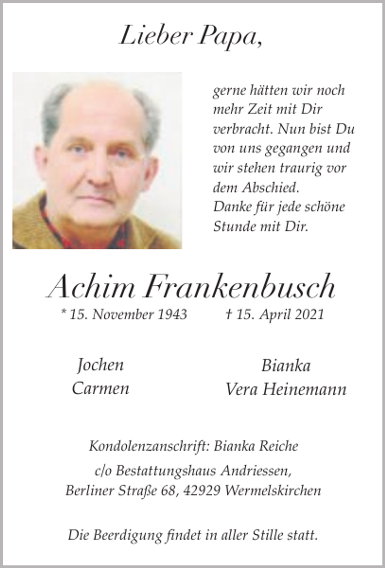 <p>Lieber Papa,<br />gerne hätten wir noch<br />mehr Zeit mit Dir<br />verbracht. Nun bist Du<br />von uns gegangen und<br />wir stehen traurig vor<br />dem Abschied.<br />Danke für jede schöne<br />Stunde mit Dir.</p><p>Achim Frankenbusch<br />* 15. November 1943</p><p>Jochen<br />Carmen</p><p>† 15. April 2021</p><p>Bianka<br />Vera Heinemann</p><p>Kondolenzanschrift: Bianka Reiche<br />c/o Bestattungshaus Andriessen,<br />Berliner Straße 68, 42929 Wermelskirchen<br />Die Beerdigung findet in aller Stille statt.</p>