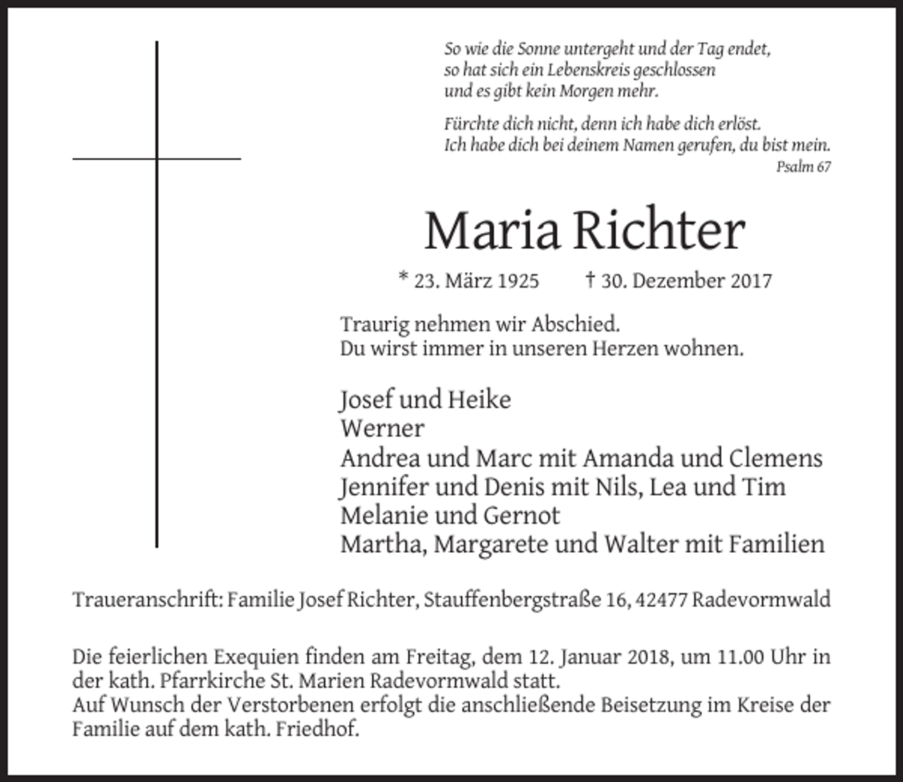<p>Titel</p><p>Mustertext</p><p>So wie die Sonne untergeht und der Tag endet,<br />so hat sich ein Lebenskreis geschlossen<br />und es gibt kein Morgen mehr.<br />Fürchte dich nicht, denn ich habe dich erlöst.<br />Ich habe dich bei deinem Namen gerufen, du bist mein.<br />Psalm 67</p><p>Maria Richter<br />* 23. März 1925</p><p>† 30. Dezember 2017</p><p>Traurig nehmen wir Abschied.<br />Du wirst immer in unseren Herzen wohnen.</p><p>Josef und Heike<br />Werner<br />Andrea und Marc mit Amanda und Clemens<br />Jennifer und Denis mit Nils, Lea und Tim<br />Melanie und Gernot<br />Martha, Margarete und Walter mit Familien<br />Traueranschrift: Familie Josef Richter, Stauffenbergstraße 16, 42477 Radevormwald<br />Die feierlichen Exequien finden am Freitag, dem 12. Januar 2018, um 11.00 Uhr in<br />der kath. Pfarrkirche St. Marien Radevormwald statt.<br />Auf Wunsch der Verstorbenen erfolgt die anschließende Beisetzung im Kreise der<br />Familie auf dem kath. Friedhof.</p>