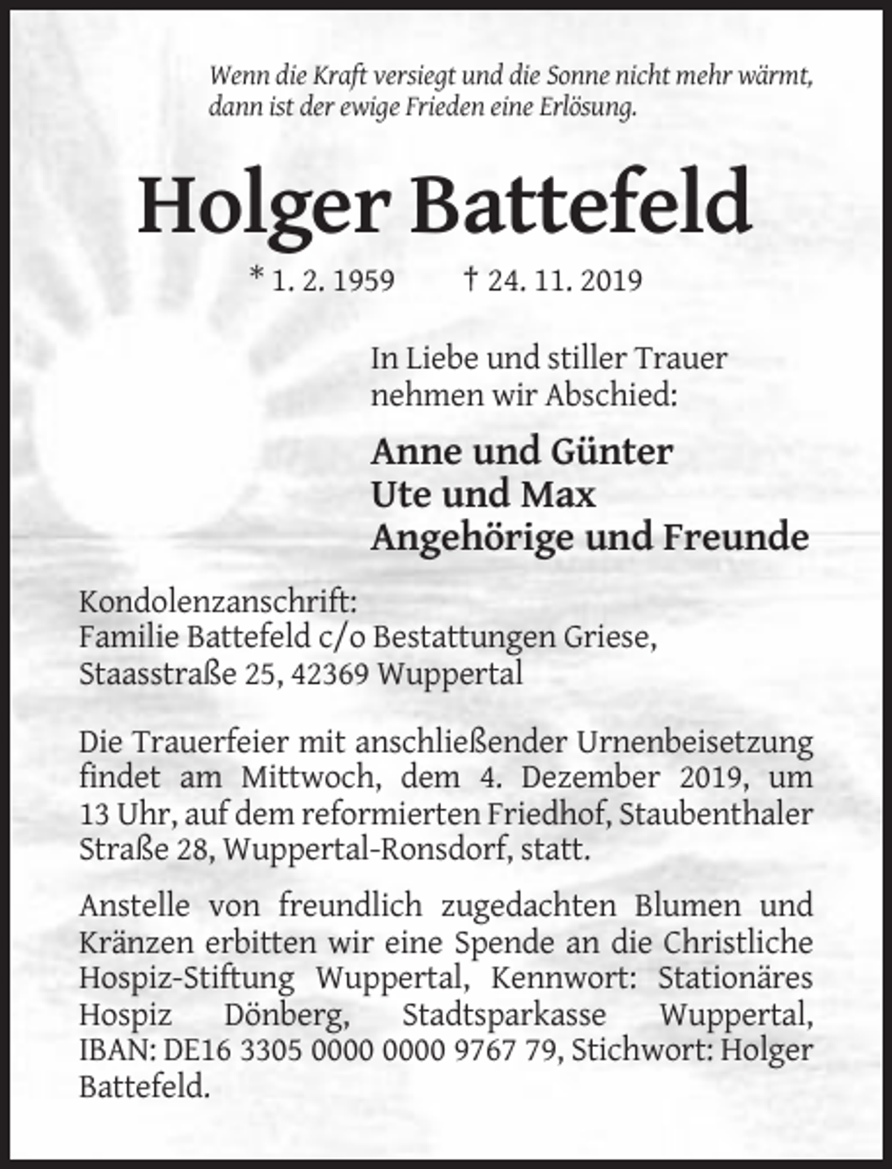 <p>Wenn die Kraft versiegt und die Sonne nicht mehr wärmt,<br />dann ist der ewige Frieden eine Erlösung.</p><p>Holger Battefeld<br />* 1. 2. 1959</p><p>† 24. 11. 2019</p><p>In Liebe und stiller Trauer<br />nehmen wir Abschied:</p><p>Anne und Günter<br />Ute und Max<br />Angehörige und Freunde<br />Kondolenzanschrift:<br />Familie Battefeld c/o Bestattungen Griese,<br />Staasstraße 25, 42369 Wuppertal<br />Die Trauerfeier mit anschließender Urnenbeisetzung<br />findet am Mittwoch, dem 4. Dezember 2019, um<br />13 Uhr, auf dem reformierten Friedhof, Staubenthaler<br />Straße 28, Wuppertal-Ronsdorf, statt.<br />Anstelle von freundlich zugedachten Blumen und<br />Kränzen erbitten wir eine Spende an die Christliche<br />Hospiz-Stiftung Wuppertal, Kennwort: Stationäres<br />Hospiz<br />Dönberg,<br />Stadtsparkasse<br />Wuppertal,<br />IBAN: DE16 3305 9769, Stichwort: Holger<br />Battefeld.</p>