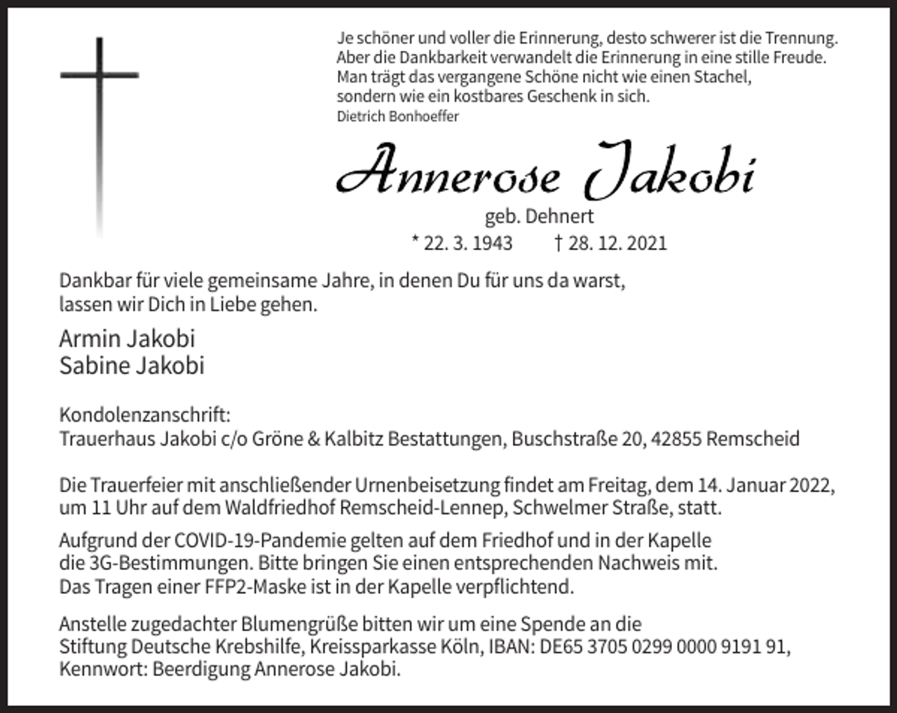 <p>Je schöner und voller die Erinnerung, desto schwerer ist die Trennung.<br />Aber die Dankbarkeit verwandelt die Erinnerung in eine stille Freude.<br />Man trägt das vergangene Schöne nicht wie einen Stachel,<br />sondern wie ein kostbares Geschenk in sich.<br />Dietrich Bonhoeffer</p><p>Annerose Jakobi<br />geb. Dehnert<br />* 22. 3. 1943<br />† 28. 12. 2021<br />Dankbar für viele gemeinsame Jahre, in denen Du für uns da warst,<br />lassen wir Dich in Liebe gehen.</p><p>Armin Jakobi<br />Sabine Jakobi<br />Kondolenzanschrift:<br />Trauerhaus Jakobi c/o Gröne &amp; Kalbitz Bestattungen, Buschstraße 20, 42855 Remscheid<br />Die Trauerfeier mit anschließender Urnenbeisetzung findet am Freitag, dem 14. Januar 2022,<br />um 11 Uhr auf dem Waldfriedhof Remscheid-Lennep, Schwelmer Straße, statt.<br />Aufgrund der COVID-19-Pandemie gelten auf dem Friedhof und in der Kapelle<br />die 3G-Bestimmungen. Bitte bringen Sie einen entsprechenden Nachweis mit.<br />Das Tragen einer FFP2-Maske ist in der Kapelle verpflichtend.<br />Anstelle zugedachter Blumengrüße bitten wir um eine Spende an die<br />Stiftung Deutsche Krebshilfe, Kreissparkasse Köln, IBAN: DE65 3705 0299 0000 91,<br />Kennwort: Beerdigung Annerose Jakobi.</p>