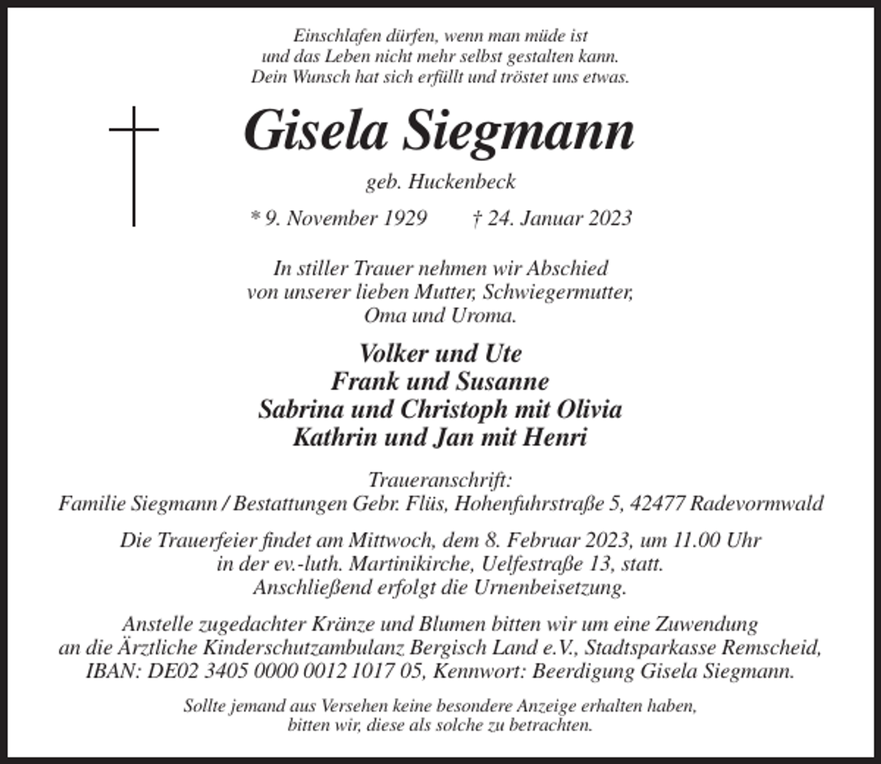 <p>Einschlafen dürfen, wenn man müde ist<br />und das Leben nicht mehr selbst gestalten kann.<br />Dein Wunsch hat sich erfüllt und tröstet uns etwas.</p><p>Gisela Siegmann<br />geb. Huckenbeck<br />* 9. November 1929</p><p>† 24. Januar 2023</p><p>In stiller Trauer nehmen wir Abschied<br />von unserer lieben Mutter, Schwiegermutter,<br />Oma und Uroma.</p><p>Volker und Ute<br />Frank und Susanne<br />Sabrina und Christoph mit Olivia<br />Kathrin und Jan mit Henri<br />Traueranschrift:<br />Familie Siegmann / Bestattungen Gebr. Flüs, Hohenfuhrstraße 5, 42477 Radevormwald<br />Die Trauerfeier findet am Mittwoch, dem 8. Februar 2023, um 11.00 Uhr<br />in der ev.-luth. Martinikirche, Uelfestraße 13, statt.<br />Anschließend erfolgt die Urnenbeisetzung.<br />Anstelle zugedachter Kränze und Blumen bitten wir um eine Zuwendung<br />an die Ärztliche Kinderschutzambulanz Bergisch Land e.V., Stadtsparkasse Remscheid,<br />IBAN: DE02 3405 0012 1017 05, Kennwort: Beerdigung Gisela Siegmann.<br />Sollte jemand aus Versehen keine besondere Anzeige erhalten haben,<br />bitten wir, diese als solche zu betrachten.</p>