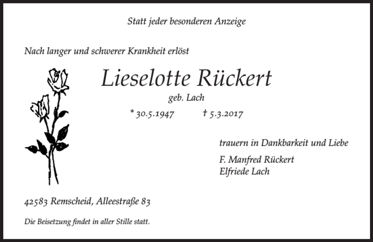 <p>Statt jeder besonderen Anzeige<br />Nach langer und schwerer Krankheit erlöst</p><p>Lieselotte Rückert<br />geb. Lach</p><p>* 30.5.1947</p><p>† 5.3.2017<br />trauern in Dankbarkeit und Liebe<br />F. Manfred Rückert<br />Elfriede Lach</p><p>42583 Remscheid, Alleestraße 83<br />Die Beisetzung findet in aller Stille statt.</p>