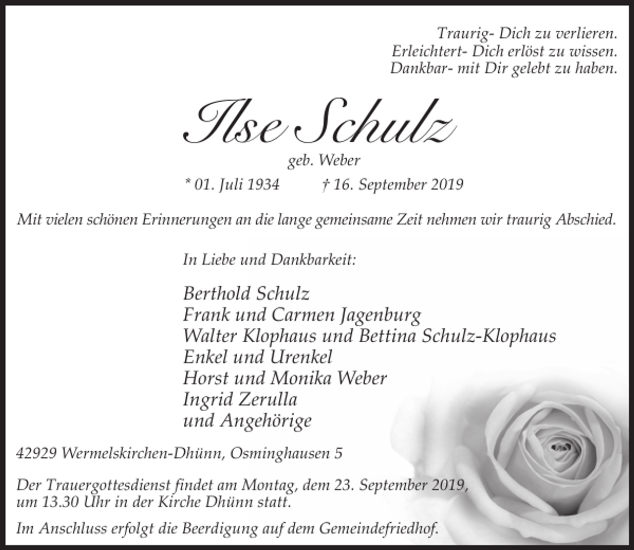 <p>Traurig- Dich zu verlieren.<br />Erleichtert- Dich erlöst zu wissen.<br />Dankbar- mit Dir gelebt zu haben.</p><p>Ilse Schulz</p><p>geb. Weber<br />* 01. Juli 1934<br />† 16. September 2019<br />Mit vielen schönen Erinnerungen an die lange gemeinsame Zeit nehmen wir traurig Abschied.<br />In Liebe und Dankbarkeit:</p><p>Berthold Schulz<br />Frank und Carmen Jagenburg<br />Walter Klophaus und Bettina Schulz-Klophaus<br />Enkel und Urenkel<br />Horst und Monika Weber<br />Ingrid Zerulla<br />und Angehörige<br />42929 Wermelskirchen-Dhünn, Osminghausen 5<br />Der Trauergottesdienst findet am Montag, dem 23. September 2019,<br />um 13.30 Uhr in der Kirche Dhünn statt.<br />Im Anschluss erfolgt die Beerdigung auf dem Gemeindefriedhof.</p>