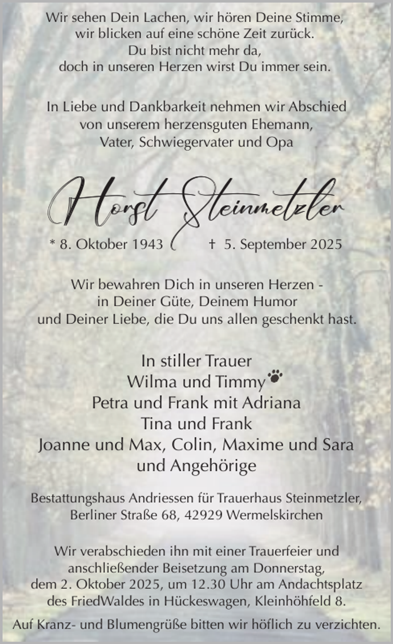 <p>Wir sehen Dein Lachen, wir hören Deine Stimme,<br />wir blicken auf eine schöne Zeit zurück.<br />Du bist nicht mehr da,<br />doch in unseren Herzen wirst Du immer sein.</p><p>In Liebe und Dankbarkeit nehmen wir Abschied<br />von unserem herzensguten Ehemann,<br />Vater, Schwiegervater und Opa</p><p>Horst Steinmetzler<br />* 8. Oktober 1943</p><p>† 5. September 2025</p><p>Wir bewahren Dich in unseren Herzen in Deiner Güte, Deinem Humor<br />und Deiner Liebe, die Du uns allen geschenkt hast.</p><p>In stiller Trauer<br />Wilma und Timmy<br />Petra und Frank mit Adriana<br />Tina und Frank<br />Joanne und Max, Colin, Maxime und Sara<br />und Angehörige<br />Bestattungshaus Andriessen für Trauerhaus Steinmetzler,<br />Berliner Straße 68, 42929 Wermelskirchen<br />Wir verabschieden ihn mit einer Trauerfeier und<br />anschließender Beisetzung am Donnerstag,<br />dem 2. Oktober 2025, um 12.30 Uhr am Andachtsplatz<br />des FriedWaldes in Hückeswagen, Kleinhöhfeld 8.<br />Auf Kranz- und Blumengrüße bitten wir höflich zu verzichten.</p>