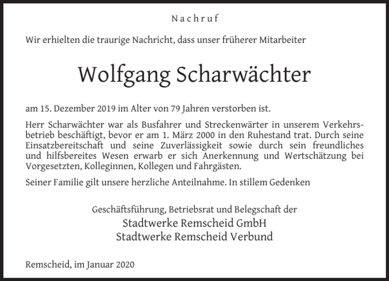 <p>Nachruf<br />Wir erhielten die traurige Nachricht, dass unser früherer Mitarbeiter</p><p>Wolfgang Scharwächter<br />am 15. Dezember 2019 im Alter von 79 Jahren verstorben ist.<br />Herr Scharwächter war als Busfahrer und Streckenwärter in unserem Verkehrsbetrieb beschäftigt, bevor er am 1. März 2000 in den Ruhestand trat. Durch seine<br />Einsatzbereitschaft und seine Zuverlässigkeit sowie durch sein freundliches<br />und hilfsbereites Wesen erwarb er sich Anerkennung und Wertschätzung bei<br />Vorgesetzten, Kolleginnen, Kollegen und Fahrgästen.<br />Seiner Familie gilt unsere herzliche Anteilnahme. In stillem Gedenken<br />Geschäftsführung, Betriebsrat und Belegschaft der</p><p>Stadtwerke Remscheid GmbH<br />Stadtwerke Remscheid Verbund</p><p>Remscheid, im Januar 2020</p>