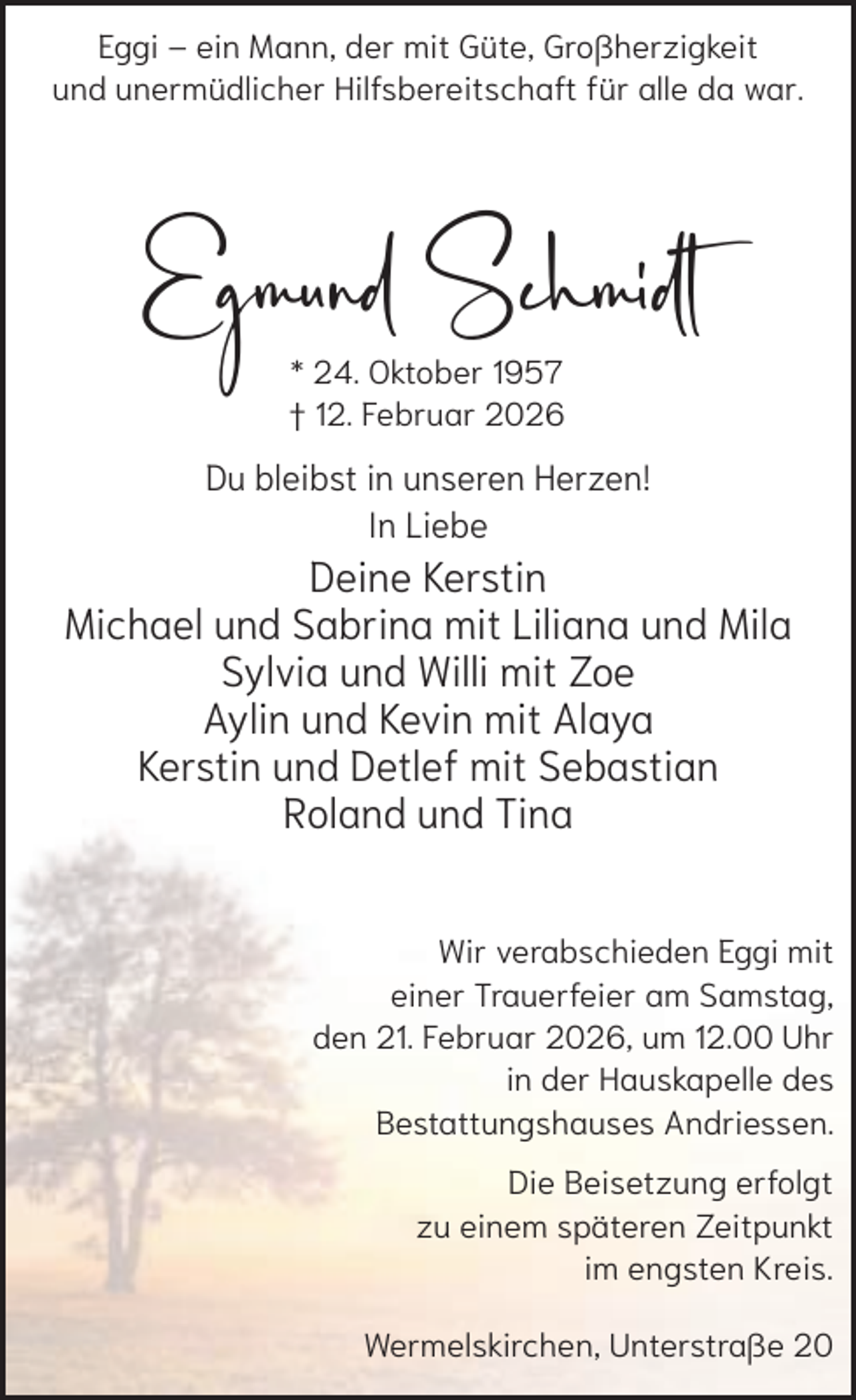 <p>Eggi – ein Mann, der mit Güte, Großherzigkeit<br />und unermüdlicher Hilfsbereitschaft für alle da war.</p><p>Egmund Schmidt<br />* 24. Oktober 1957<br />† 12. Februar 2026</p><p>Du bleibst in unseren Herzen!<br />In Liebe</p><p>Deine Kerstin<br />Michael und Sabrina mit Liliana und Mila<br />Sylvia und Willi mit Zoe<br />Aylin und Kevin mit Alaya<br />Kerstin und Detlef mit Sebastian<br />Roland und Tina<br />Wir verabschieden Eggi mit<br />einer Trauerfeier am Samstag,<br />den 21. Februar 2026, um 12.00 Uhr<br />in der Hauskapelle des<br />Bestattungshauses Andriessen.<br />Die Beisetzung erfolgt<br />zu einem späteren Zeitpunkt<br />im engsten Kreis.<br />Wermelskirchen, Unterstraße 20</p>