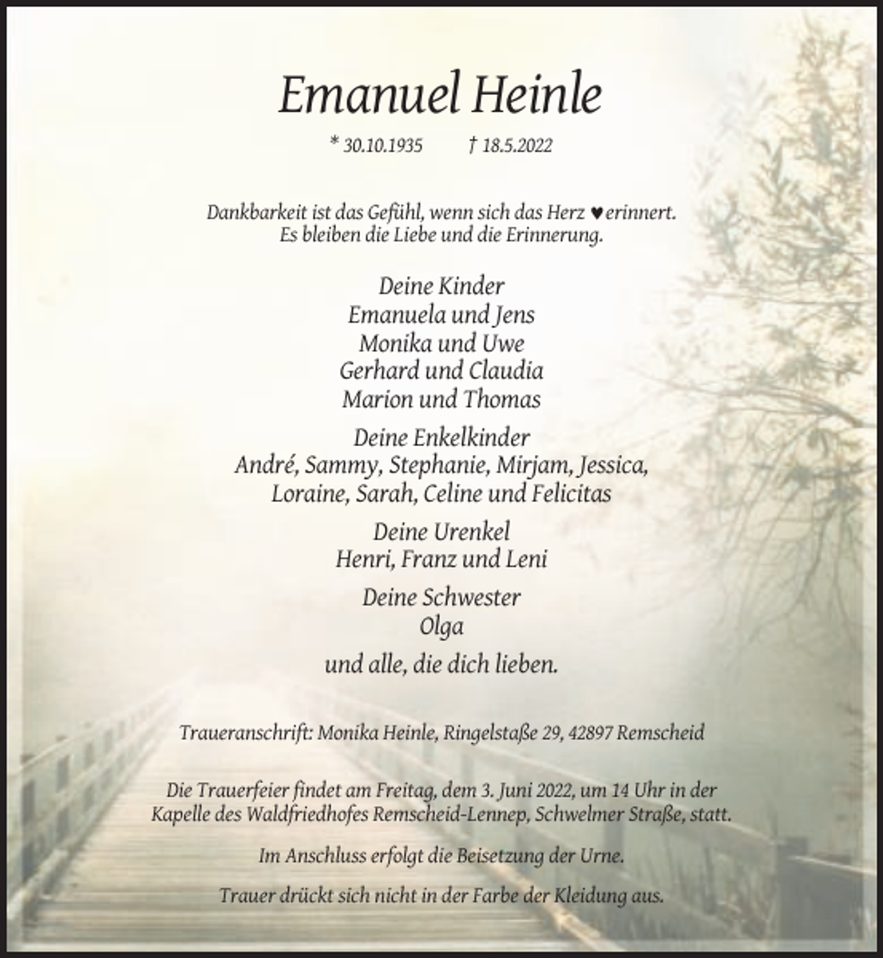 <p>Emanuel Heinle<br />* 30.10.1935</p><p>† 18.5.2022</p><p>Dankbarkeit ist das Gefühl, wenn sich das Herz ♥erinnert.<br />Es bleiben die Liebe und die Erinnerung.</p><p>Deine Kinder<br />Emanuela und Jens<br />Monika und Uwe<br />Gerhard und Claudia<br />Marion und Thomas<br />Deine Enkelkinder<br />André, Sammy, Stephanie, Mirjam, Jessica,<br />Loraine, Sarah, Celine und Felicitas<br />Deine Urenkel<br />Henri, Franz und Leni<br />Deine Schwester<br />Olga<br />und alle, die dich lieben.<br />Traueranschrift: Monika Heinle, Ringelstaße 29, 42897 Remscheid<br />Die Trauerfeier findet am Freitag, dem 3. Juni 2022, um 14 Uhr in der<br />Kapelle des Waldfriedhofes Remscheid-Lennep, Schwelmer Straße, statt.<br />Im Anschluss erfolgt die Beisetzung der Urne.<br />Trauer drückt sich nicht in der Farbe der Kleidung aus.</p>