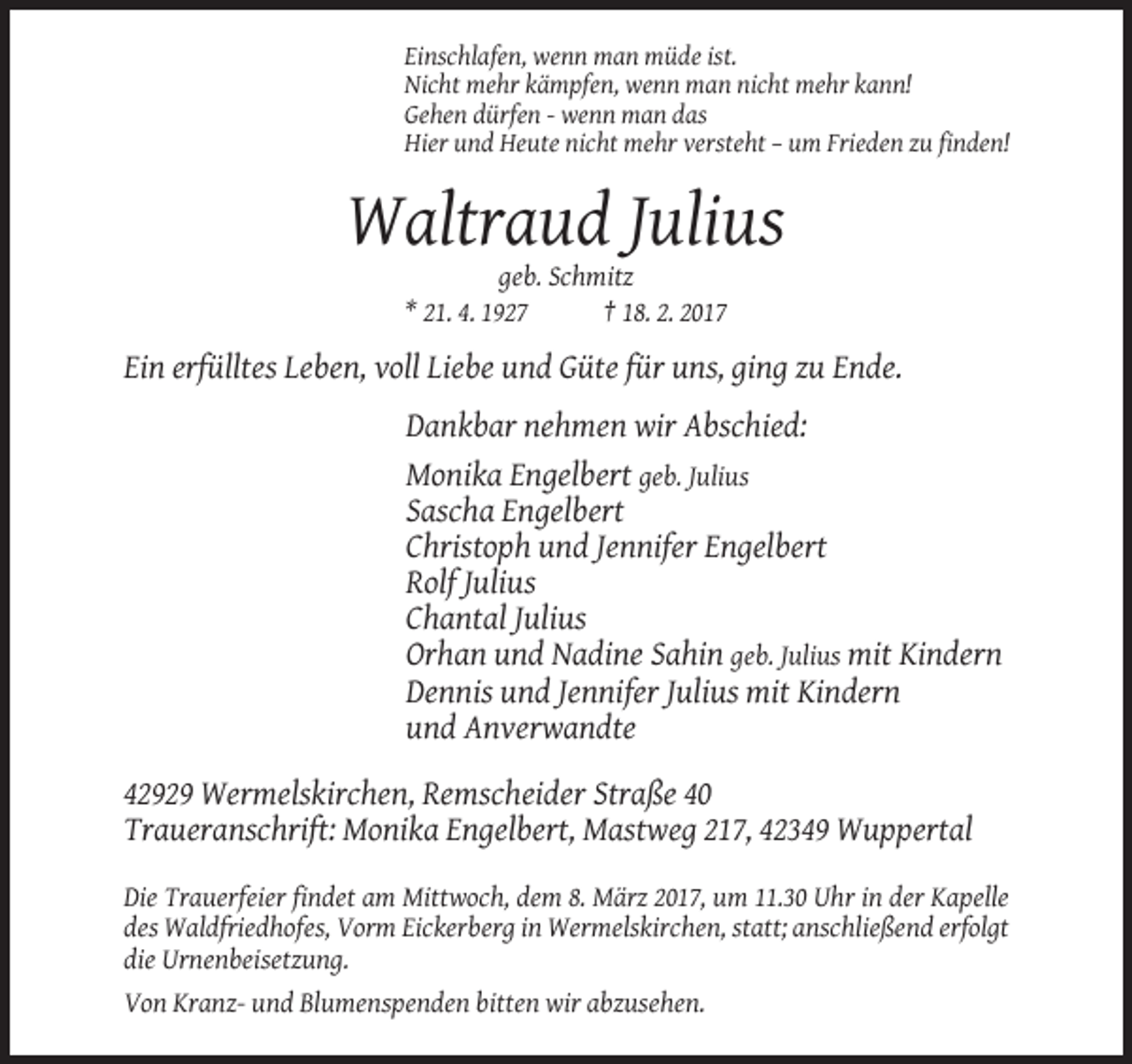 <p>Einschlafen, wenn man müde ist.<br />Nicht mehr kämpfen, wenn man nicht mehr kann!<br />Gehen dürfen - wenn man das<br />Hier und Heute nicht mehr versteht – um Frieden zu finden!</p><p>Waltraud Julius<br />geb. Schmitz<br />* 21. 4. 1927<br />† 18. 2. 2017</p><p>Ein erfülltes Leben, voll Liebe und Güte für uns, ging zu Ende.<br />Dankbar nehmen wir Abschied:<br />Monika Engelbert geb. Julius<br />Sascha Engelbert<br />Christoph und Jennifer Engelbert<br />Rolf Julius<br />Chantal Julius<br />Orhan und Nadine Sahin geb. Julius mit Kindern<br />Dennis und Jennifer Julius mit Kindern<br />und Anverwandte<br />42929 Wermelskirchen, Remscheider Straße 40<br />Traueranschrift: Monika Engelbert, Mastweg 217, 42349 Wuppertal<br />Die Trauerfeier findet am Mittwoch, dem 8. März 2017, um 11.30 Uhr in der Kapelle<br />des Waldfriedhofes, Vorm Eickerberg in Wermelskirchen, statt; anschließend erfolgt<br />die Urnenbeisetzung.<br />Von Kranz- und Blumenspenden bitten wir abzusehen.</p>