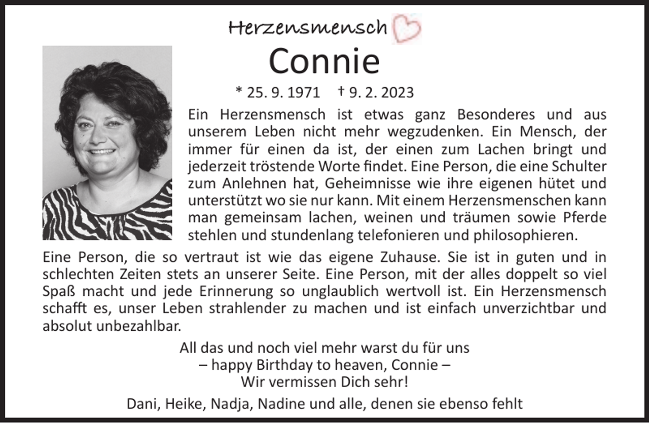 <p>Herzensmensch</p><p>Connie</p><p>* 25. 9. 1971 † 9. 2. 2023<br />Ein Herzensmensch ist etwas ganz Besonderes und aus<br />unserem Leben nicht mehr wegzudenken. Ein Mensch, der<br />immer für einen da ist, der einen zum Lachen bringt und<br />jederzeit tröstende Worte ﬁndet. Eine Person, die eine Schulter<br />zum Anlehnen hat, Geheimnisse wie ihre eigenen hütet und<br />unterstützt wo sie nur kann. Mit einem Herzensmenschen kann<br />man gemeinsam lachen, weinen und träumen sowie Pferde<br />stehlen und stundenlang telefonieren und philosophieren.<br />Eine Person, die so vertraut ist wie das eigene Zuhause. Sie ist in guten und in<br />schlechten Zeiten stets an unserer Seite. Eine Person, mit der alles doppelt so viel<br />Spaß macht und jede Erinnerung so unglaublich wertvoll ist. Ein Herzensmensch<br />schafft es, unser Leben strahlender zu machen und ist einfach unverzichtbar und<br />absolut unbezahlbar.<br />All das und noch viel mehr warst du für uns<br />– happy Birthday to heaven, Connie –<br />Wir vermissen Dich sehr!<br />Dani, Heike, Nadja, Nadine und alle, denen sie ebenso fehlt</p>