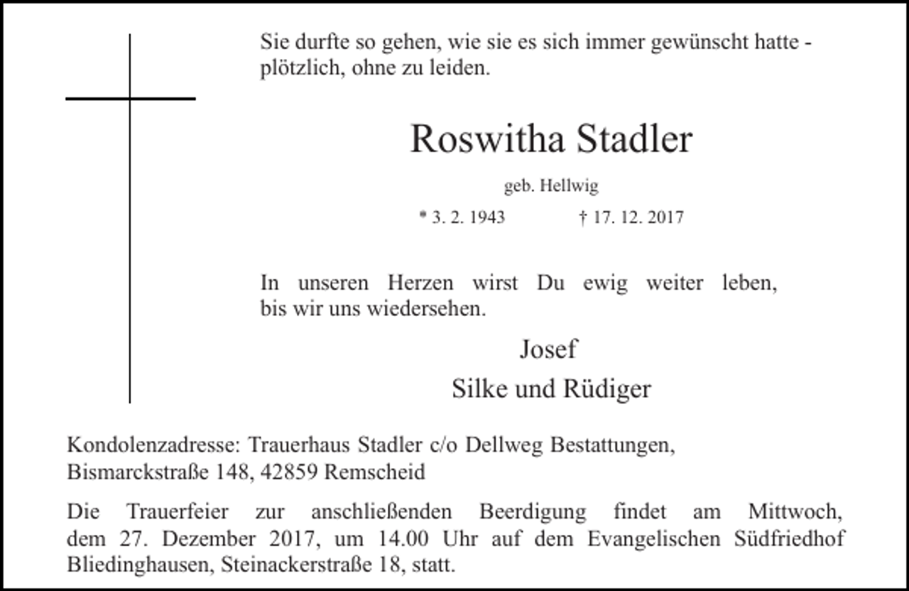 <p>Sie durfte so gehen, wie sie es sich immer gewünscht hatte plötzlich, ohne zu leiden.</p><p>Roswitha Stadler<br />geb. Hellwig<br />* 3. 2. 1943</p><p>† 17. 12. 2017</p><p>In unseren Herzen wirst Du ewig weiter leben,<br />bis wir uns wiedersehen.</p><p>Josef<br />Silke und Rüdiger<br />Kondolenzadresse: Trauerhaus Stadler c/o Dellweg Bestattungen,<br />Bismarckstraße 148, 42859 Remscheid<br />Die Trauerfeier zur anschließenden Beerdigung findet am Mittwoch,<br />dem 27. Dezember 2017, um 14.00 Uhr auf dem Evangelischen Südfriedhof<br />Bliedinghausen, Steinackerstraße 18, statt.</p>