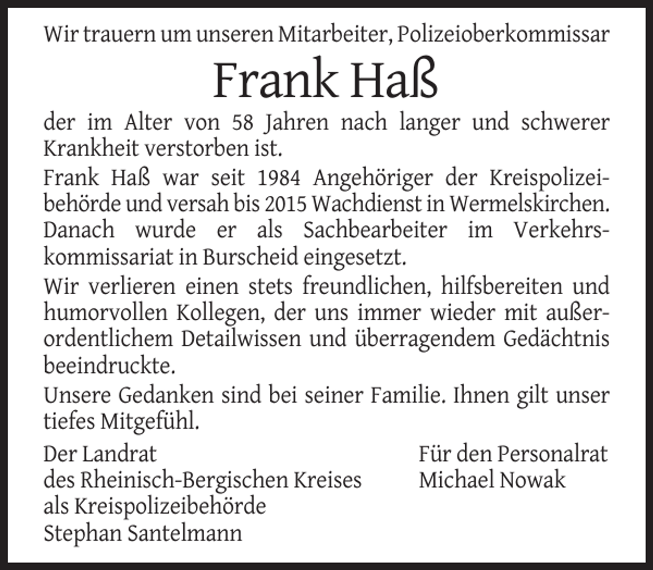 <p>Wir trauern um unseren Mitarbeiter, Polizeioberkommissar</p><p>Frank Haß<br />der im Alter von 58 Jahren nach langer und schwerer<br />Krankheit verstorben ist.<br />Frank Haß war seit 1984 Angehöriger der Kreispolizeibehörde und versah bis 2015 Wachdienst in Wermelskirchen.<br />Danach wurde er als Sachbearbeiter im Verkehrskommissariat in Burscheid eingesetzt.<br />Wir verlieren einen stets freundlichen, hilfsbereiten und<br />humorvollen Kollegen, der uns immer wieder mit außerordentlichem Detailwissen und überragendem Gedächtnis<br />beeindruckte.<br />Unsere Gedanken sind bei seiner Familie. Ihnen gilt unser<br />tiefes Mitgefühl.<br />Der Landrat<br />Für den Personalrat<br />des Rheinisch-Bergischen Kreises<br />Michael Nowak<br />als Kreispolizeibehörde<br />Stephan Santelmann</p>