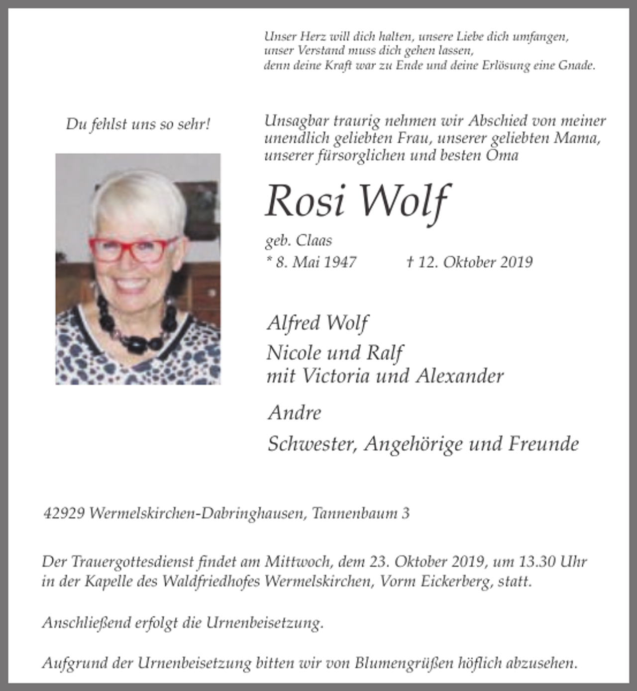 <p>Unser Herz will dich halten, unsere Liebe dich umfangen,<br />unser Verstand muss dich gehen lassen,<br />denn deine Kraft war zu Ende und deine Erlösung eine Gnade.</p><p>Du fehlst uns so sehr!</p><p>Unsagbar traurig nehmen wir Abschied von meiner<br />unendlich geliebten Frau, unserer geliebten Mama,<br />unserer fürsorglichen und besten Oma</p><p>Rosi Wolf<br />geb. Claas<br />* 8. Mai 1947</p><p>† 12. Oktober 2019</p><p>Alfred Wolf<br />Nicole und Ralf<br />mit Victoria und Alexander<br />Andre<br />Schwester, Angehörige und Freunde<br />42929 Wermelskirchen-Dabringhausen, Tannenbaum 3<br />Der Trauergottesdienst findet am Mittwoch, dem 23. Oktober 2019, um 13.30 Uhr<br />in der Kapelle des Waldfriedhofes Wermelskirchen, Vorm Eickerberg, statt.<br />Anschließend erfolgt die Urnenbeisetzung.<br />Aufgrund der Urnenbeisetzung bitten wir von Blumengrüßen höflich abzusehen.</p>