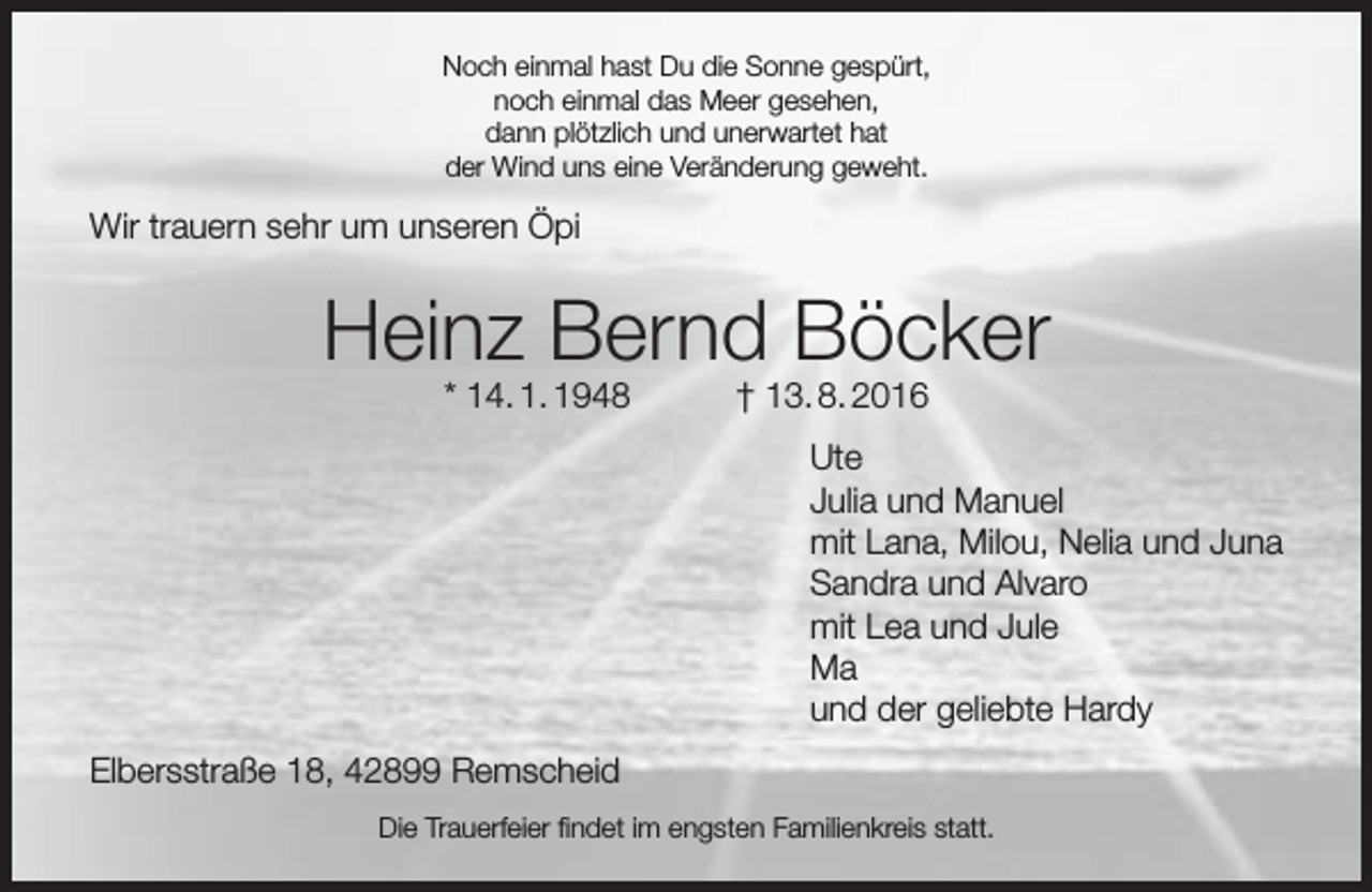 <p>Noch einmal hast Du die Sonne gespürt,<br />noch einmal das Meer gesehen,<br />dann plötzlich und unerwartet hat<br />der Wind uns eine Veränderung geweht.</p><p>Wir trauern sehr um unseren Öpi</p><p>Heinz Bernd Böcker<br />* 14. 1. 1948</p><p>† 13. 8. 2016</p><p>Ute<br />Julia und Manuel<br />mit Lana, Milou, Nelia und Juna<br />Sandra und Alvaro<br />mit Lea und Jule<br />Ma<br />und der geliebte Hardy<br />Elbersstraße 18, 42899 Remscheid<br />Die Trauerfeier findet im engsten Familienkreis statt.</p>