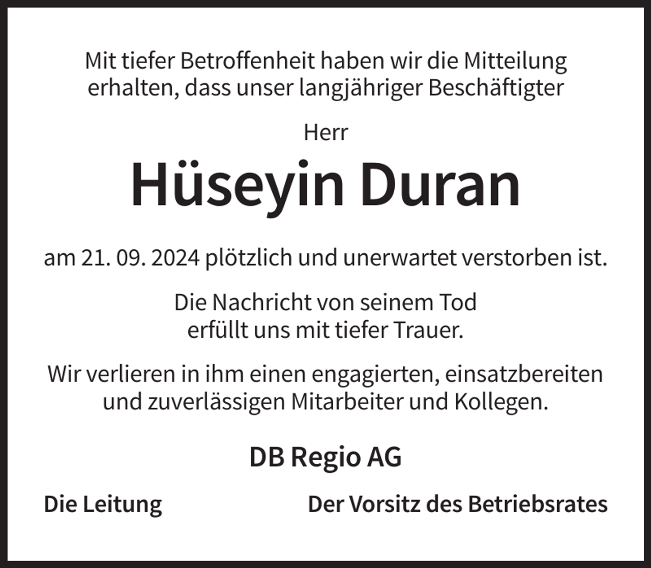 <p>Mit tiefer Betroffenheit haben wir die Mitteilung<br />erhalten, dass unser langjähriger Beschäftigter<br />Herr</p><p>Hüseyin Duran<br />am 21. 09. 2024 plötzlich und unerwartet verstorben ist.<br />Die Nachricht von seinem Tod<br />erfüllt uns mit tiefer Trauer.<br />Wir verlieren in ihm einen engagierten, einsatzbereiten<br />und zuverlässigen Mitarbeiter und Kollegen.</p><p>DB Regio AG<br />Die Leitung</p><p>Der Vorsitz des Betriebsrates</p>