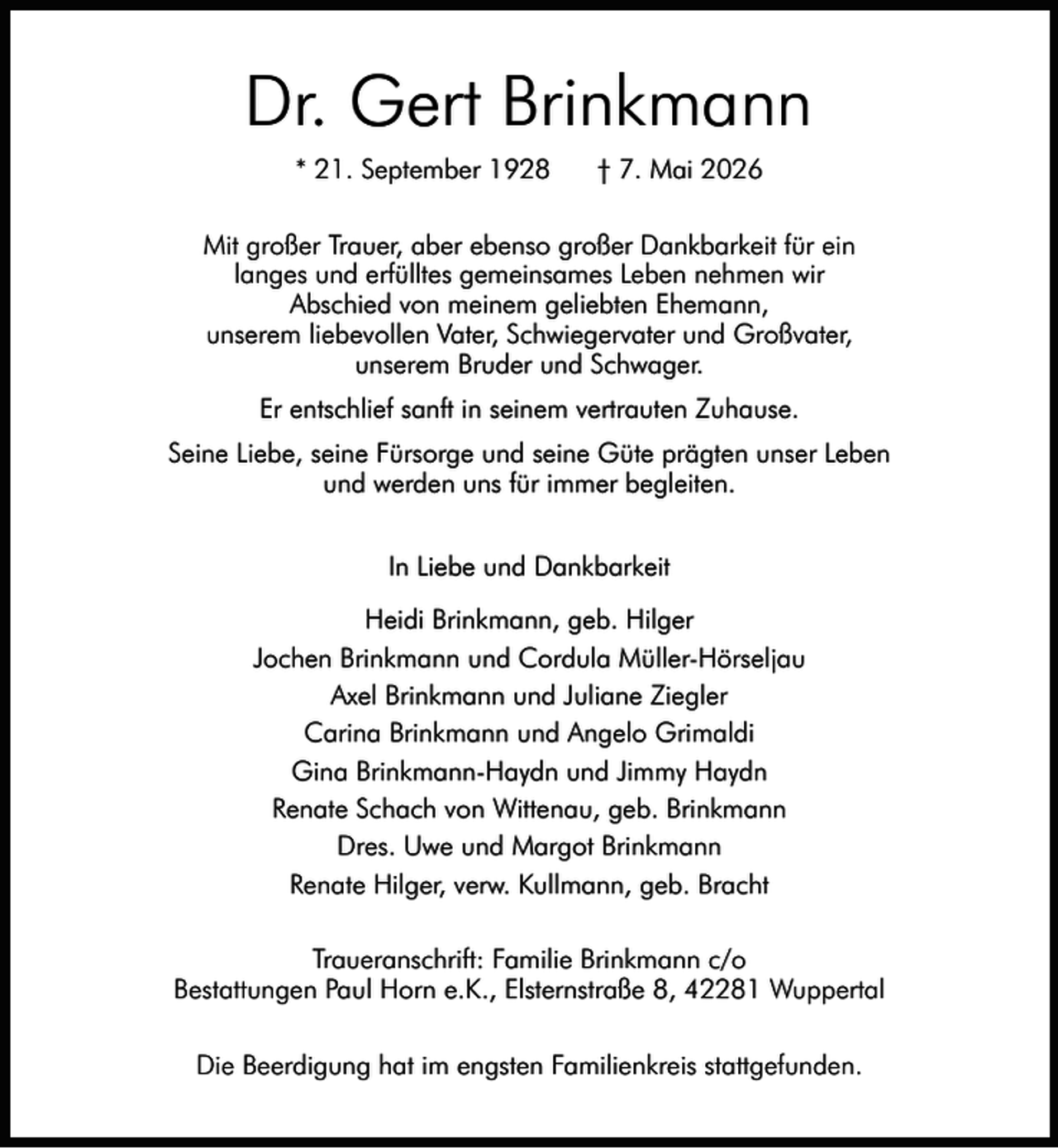 <p>Dr. Gert Brinkmann<br />* 21. September 1928</p><p>† 7. Mai 2026</p><p>Mit großer Trauer, aber ebenso großer Dankbarkeit für ein<br />langes und erfülltes gemeinsames Leben nehmen wir<br />Abschied von meinem geliebten Ehemann,<br />unserem liebevollen Vater, Schwiegervater und Großvater,<br />unserem Bruder und Schwager.<br />Er entschlief sanft in seinem vertrauten Zuhause.<br />Seine Liebe, seine Fürsorge und seine Güte prägten unser Leben<br />und werden uns für immer begleiten.<br />In Liebe und Dankbarkeit<br />Heidi Brinkmann, geb. Hilger<br />Jochen Brinkmann und Cordula Müller-Hörseljau<br />Axel Brinkmann und Juliane Ziegler<br />Carina Brinkmann und Angelo Grimaldi<br />Gina Brinkmann-Haydn und Jimmy Haydn<br />Renate Schach von Wittenau, geb. Brinkmann<br />Dres. Uwe und Margot Brinkmann<br />Renate Hilger, verw. Kullmann, geb. Bracht<br />Traueranschrift: Familie Brinkmann c/o<br />Bestattungen Paul Horn e.K., Elsternstraße 8, 42281 Wuppertal<br />Die Beerdigung hat im engsten Familienkreis stattgefunden.</p>