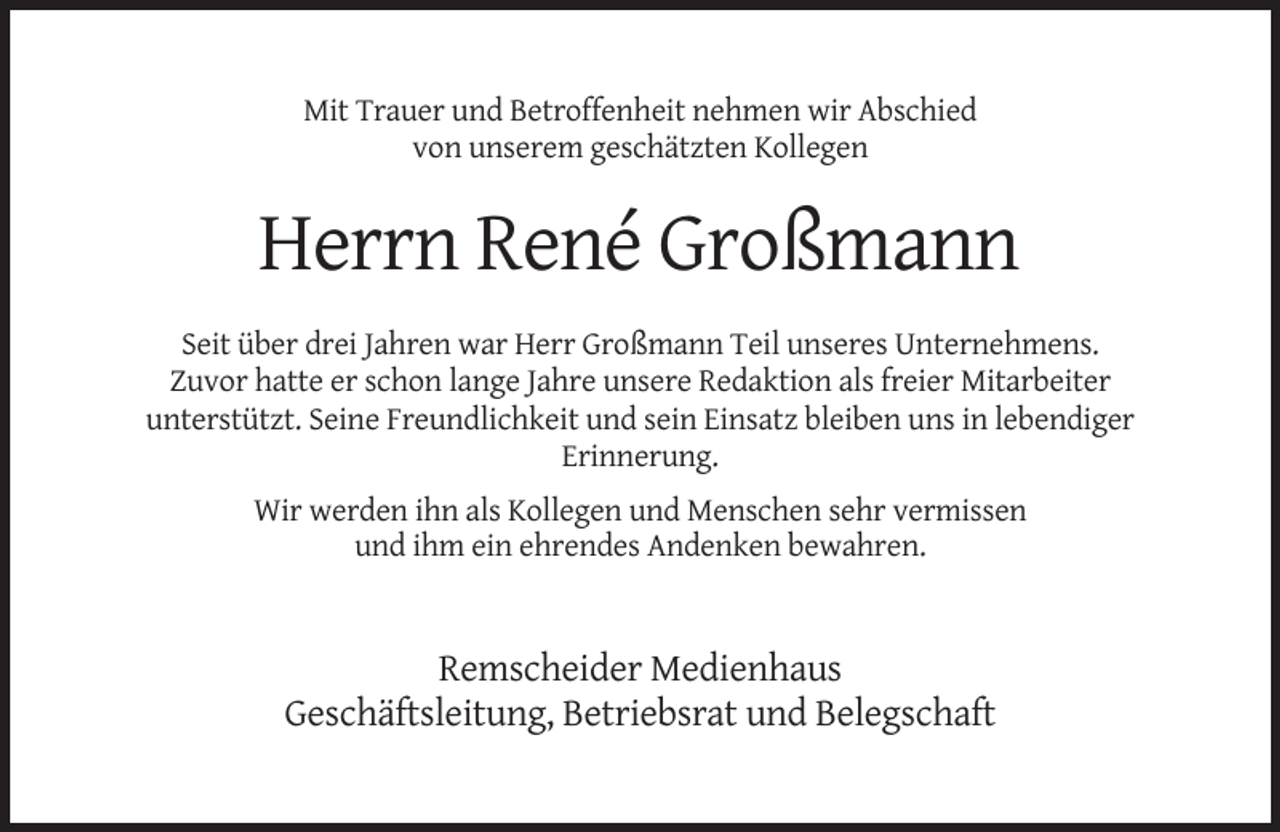 <p>Mit Trauer und Betroffenheit nehmen wir Abschied<br />von unserem geschätzten Kollegen</p><p>Herrn René Großmann<br />Seit über drei Jahren war Herr Großmann Teil unseres Unternehmens.<br />Zuvor hatte er schon lange Jahre unsere Redaktion als freier Mitarbeiter<br />unterstützt. Seine Freundlichkeit und sein Einsatz bleiben uns in lebendiger<br />Erinnerung.<br />Wir werden ihn als Kollegen und Menschen sehr vermissen<br />und ihm ein ehrendes Andenken bewahren.</p><p>Remscheider Medienhaus<br />Geschäftsleitung, Betriebsrat und Belegschaft</p>