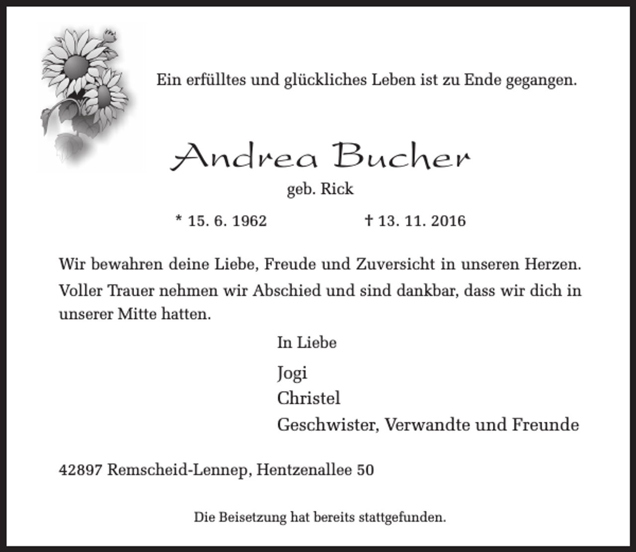<p>Ein erfülltes und glückliches Leben ist zu Ende gegangen.</p><p>Andrea Bucher<br />geb. Rick</p><p>* 15. 6. 1962</p><p>† 13. 11. 2016</p><p>Wir bewahren deine Liebe, Freude und Zuversicht in unseren Herzen.<br />Voller Trauer nehmen wir Abschied und sind dankbar, dass wir dich in<br />unserer Mitte hatten.<br />In Liebe</p><p>Jogi<br />Christel<br />Geschwister, Verwandte und Freunde<br />42897 Remscheid-Lennep, Hentzenallee 50<br />Die Beisetzung hat bereits stattgefunden.</p>