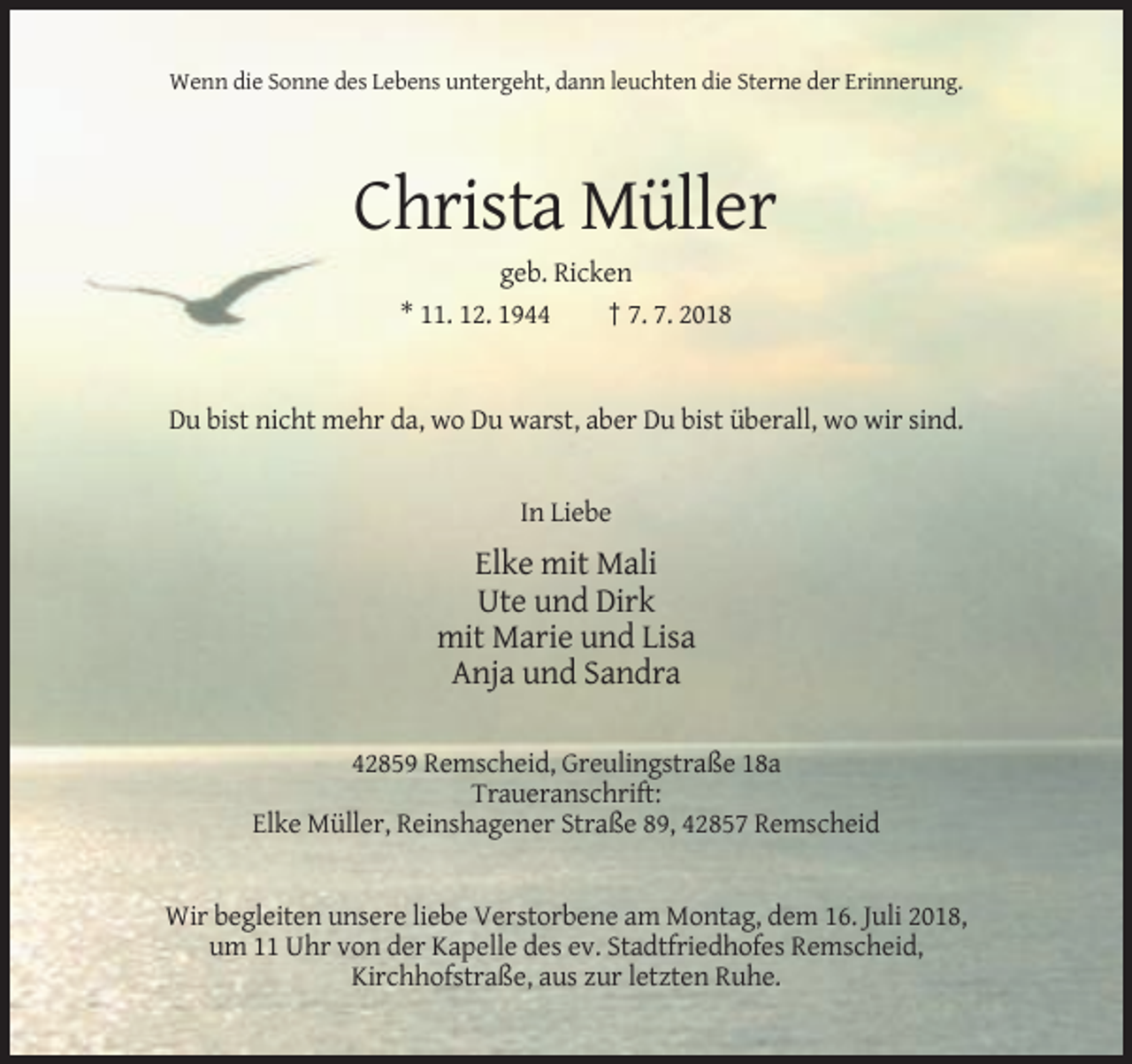 <p>Wenn die Sonne des Lebens untergeht, dann leuchten die Sterne der Erinnerung.</p><p>Christa Müller<br />geb. Ricken<br />* 11. 12. 1944<br />† 7. 7. 2018</p><p>Du bist nicht mehr da, wo Du warst, aber Du bist überall, wo wir sind.</p><p>In Liebe</p><p>Elke mit Mali<br />Ute und Dirk<br />mit Marie und Lisa<br />Anja und Sandra<br />42859 Remscheid, Greulingstraße 18a<br />Traueranschrift:<br />Elke Müller, Reinshagener Straße 89, 42857 Remscheid</p><p>Wir begleiten unsere liebe Verstorbene am Montag, dem 16. Juli 2018,<br />um 11 Uhr von der Kapelle des ev. Stadtfriedhofes Remscheid,<br />Kirchhofstraße, aus zur letzten Ruhe.</p>