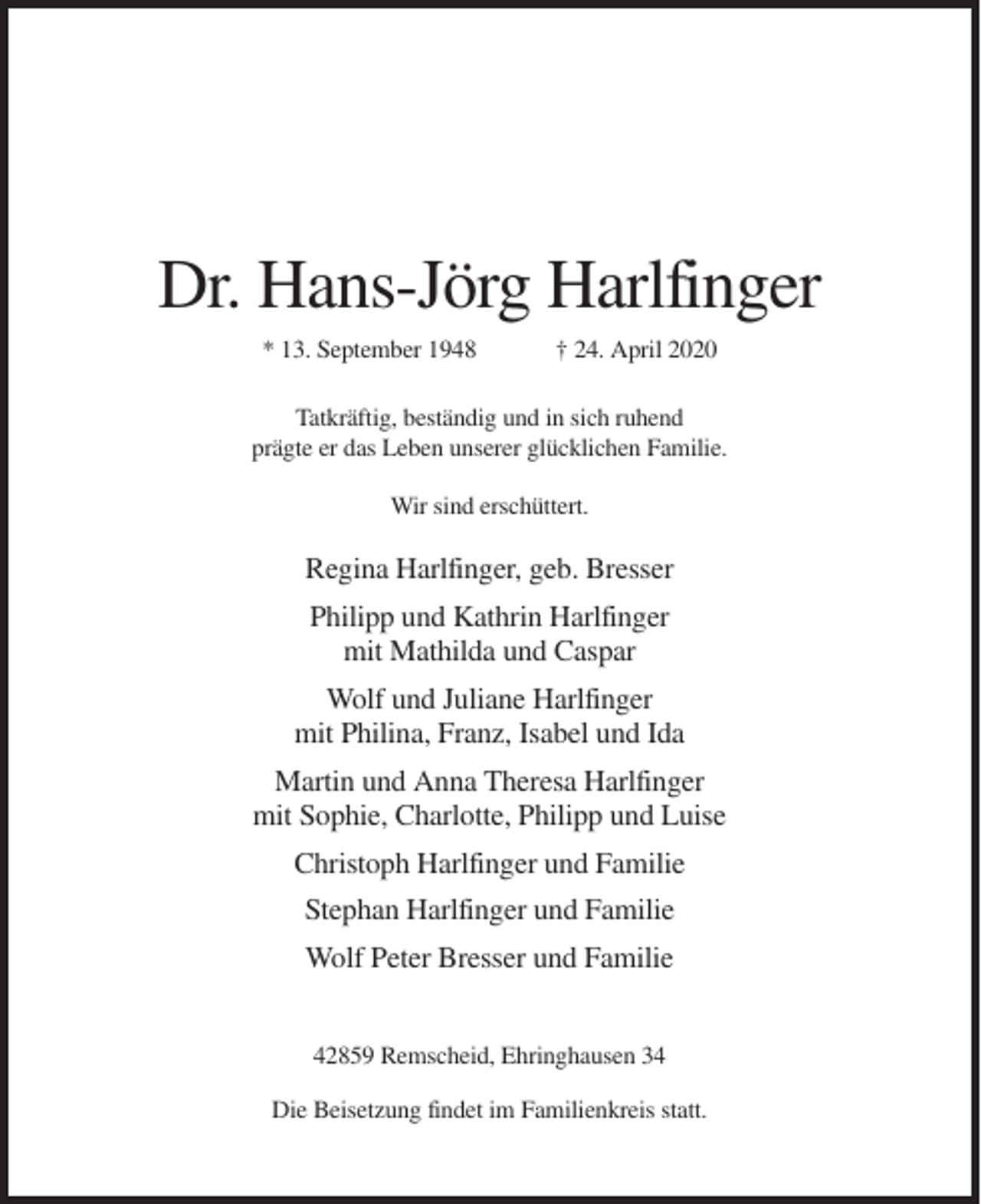 <p>Dr. Hans-Jörg Harlfinger<br />* 13. September 1948</p><p>† 24. April 2020</p><p>Tatkräftig, beständig und in sich ruhend<br />prägte er das Leben unserer glücklichen Familie.<br />Wir sind erschüttert.</p><p>Regina Harlfinger, geb. Bresser<br />Philipp und Kathrin Harlfinger<br />mit Mathilda und Caspar<br />Wolf und Juliane Harlfinger<br />mit Philina, Franz, Isabel und Ida<br />Martin und Anna Theresa Harlfinger<br />mit Sophie, Charlotte, Philipp und Luise<br />Christoph Harlfinger und Familie<br />Stephan Harlfinger und Familie<br />Wolf Peter Bresser und Familie<br />42859 Remscheid, Ehringhausen 34<br />Die Beisetzung findet im Familienkreis statt.</p>