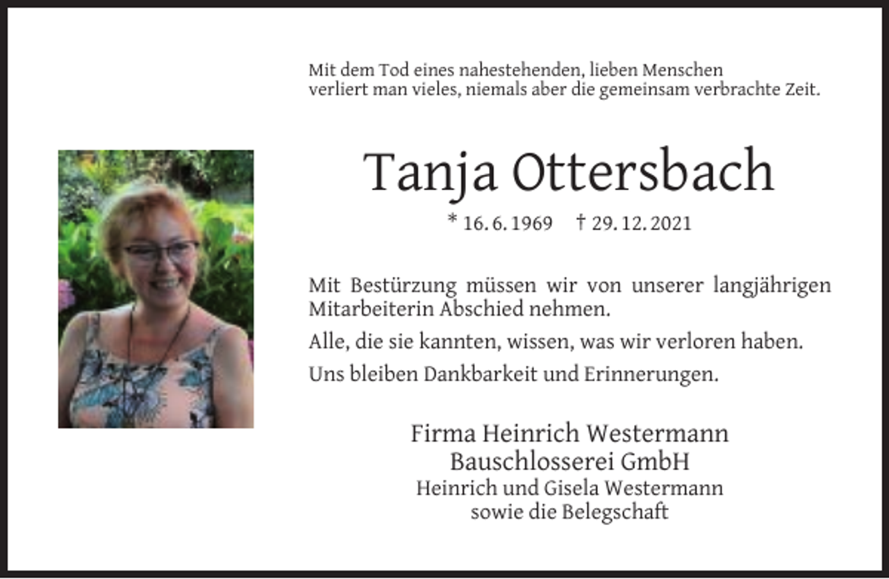 <p>Mit dem Tod eines nahestehenden, lieben Menschen<br />verliert man vieles, niemals aber die gemeinsam verbrachte Zeit.</p><p>Tanja Ottersbach<br />* 16. 6. 1969</p><p>† 29. 12. 2021</p><p>Mit Bestürzung müssen wir von unserer langjährigen<br />Mitarbeiterin Abschied nehmen.<br />Alle, die sie kannten, wissen, was wir verloren haben.<br />Uns bleiben Dankbarkeit und Erinnerungen.</p><p>Firma Heinrich Westermann<br />Bauschlosserei GmbH<br />Heinrich und Gisela Westermann<br />sowie die Belegschaft</p>