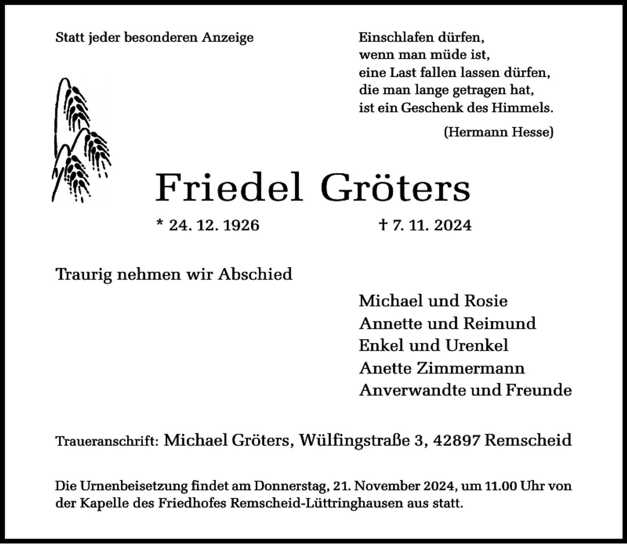 <p>Statt jeder besonderen Anzeige</p><p>Einschlafen dürfen,<br />wenn man müde ist,<br />eine Last fallen lassen dürfen,<br />die man lange getragen hat,<br />ist ein Geschenk des Himmels.<br />(Hermann Hesse)</p><p>Friedel Gröters<br />* 24. 12. 1926</p><p>† 7. 11. 2024</p><p>Traurig nehmen wir Abschied<br />Michael und Rosie<br />Annette und Reimund<br />Enkel und Urenkel<br />Anette Zimmermann<br />Anverwandte und Freunde<br />Traueranschrift:</p><p>Michael Gröters, Wülfingstraße 3, 42897 Remscheid</p><p>Die Urnenbeisetzung findet am Donnerstag, 21. November 2024, um 11.00 Uhr von<br />der Kapelle des Friedhofes Remscheid-Lüttringhausen aus statt.</p>