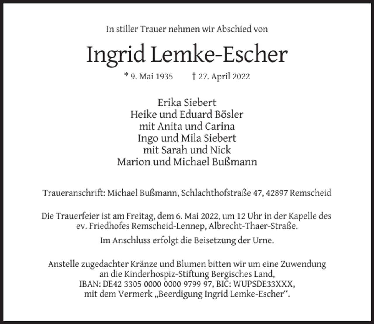 <p>In stiller Trauer nehmen wir Abschied von</p><p>Ingrid Lemke-Escher<br />* 9. Mai 1935</p><p>† 27. April 2022</p><p>Erika Siebert<br />Heike und Eduard Bösler<br />mit Anita und Carina<br />Ingo und Mila Siebert<br />mit Sarah und Nick<br />Marion und Michael Bußmann<br />Traueranschrift: Michael Bußmann, Schlachthofstraße 47, 42897 Remscheid<br />Die Trauerfeier ist am Freitag, dem 6. Mai 2022, um 12 Uhr in der Kapelle des<br />ev. Friedhofes Remscheid-Lennep, Albrecht-Thaer-Straße.<br />Im Anschluss erfolgt die Beisetzung der Urne.<br />Anstelle zugedachter Kränze und Blumen bitten wir um eine Zuwendung<br />an die Kinderhospiz-Stiftung Bergisches Land,<br />IBAN: DE42 3305 9797, BIC: WUPSDE33XXX,<br />mit dem Vermerk „Beerdigung Ingrid Lemke-Escher“.</p>