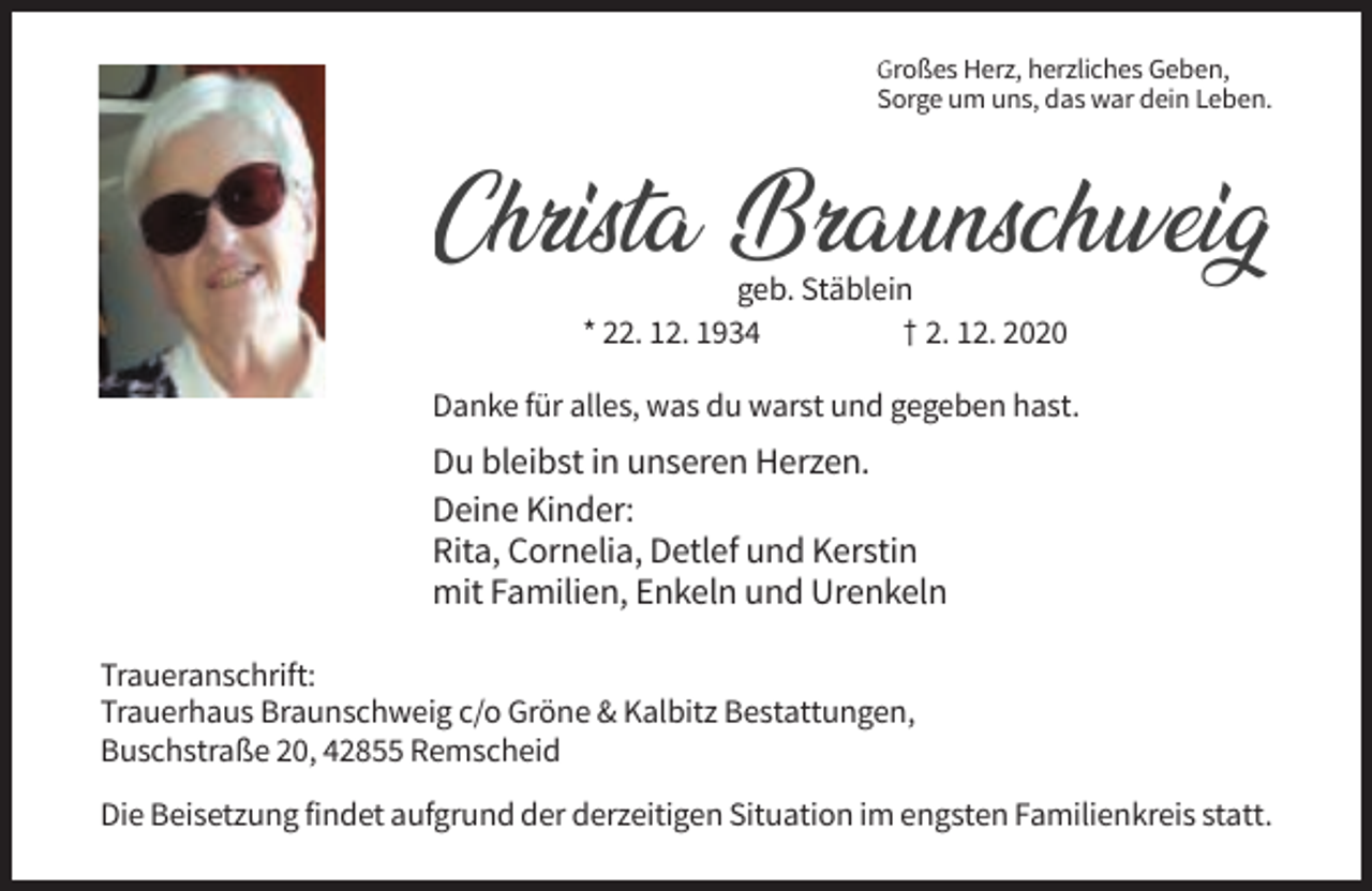<p>Großes Herz, herzliches Geben,<br />Sorge um uns, das war dein Leben.</p><p>Christa Braunschweig<br />geb. Stäblein<br />* 22. 12. 1934<br />† 2. 12. 2020</p><p>Danke für alles, was du warst und gegeben hast.</p><p>Du bleibst in unseren Herzen.<br />Deine Kinder:<br />Rita, Cornelia, Detlef und Kerstin<br />mit Familien, Enkeln und Urenkeln<br />Traueranschrift:<br />Trauerhaus Braunschweig c/o Gröne &amp; Kalbitz Bestattungen,<br />Buschstraße 20, 42855 Remscheid<br />Die Beisetzung findet aufgrund der derzeitigen Situation im engsten Familienkreis statt.</p>