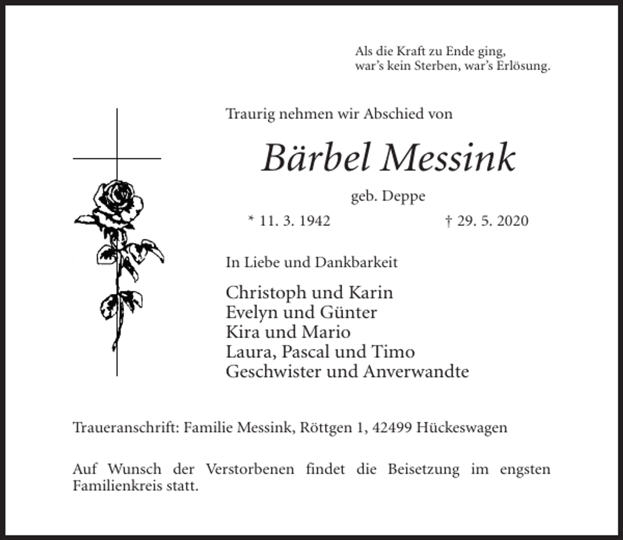 <p>Als die Kraft zu Ende ging,<br />war’s kein Sterben, war’s Erlösung.</p><p>Traurig nehmen wir Abschied von</p><p>Bärbel Messink<br />geb. Deppe<br />* 11. 3. 1942</p><p>† 29. 5. 2020</p><p>In Liebe und Dankbarkeit</p><p>Christoph und Karin<br />Evelyn und Günter<br />Kira und Mario<br />Laura, Pascal und Timo<br />Geschwister und Anverwandte<br />Traueranschrift: Familie Messink, Röttgen 1, 42499 Hückeswagen<br />Auf Wunsch der Verstorbenen findet die Beisetzung im engsten<br />Familienkreis statt.</p>