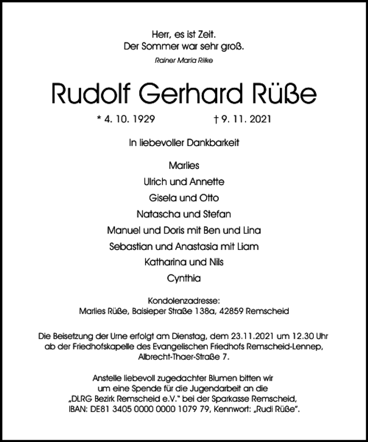 <p>Herr, es ist Zeit.<br />Der Sommer war sehr groß.<br />Rainer Maria Rilke</p><p>Rudolf Gerhard Rüße<br />* 4. 10. 1929</p><p>† 9. 11. 2021</p><p>In liebevoller Dankbarkeit<br />Marlies<br />Ulrich und Annette<br />Gisela und Otto<br />Natascha und Stefan<br />Manuel und Doris mit Ben und Lina<br />Sebastian und Anastasia mit Liam<br />Katharina und Nils<br />Cynthia<br />Kondolenzadresse:<br />Marlies Rüße, Baisieper Straße 138a, 42859 Remscheid<br />Die Beisetzung der Urne erfolgt am Dienstag, dem 23.11.2021 um 12.30 Uhr<br />ab der Friedhofskapelle des Evangelischen Friedhofs Remscheid-Lennep,<br />Albrecht-Thaer-Straße 7.<br />Anstelle liebevoll zugedachter Blumen bitten wir<br />um eine Spende für die Jugendarbeit an die<br />„DLRG Bezirk Remscheid e.V.“ bei der Sparkasse Remscheid,<br />IBAN: DE81 3405 10, Kennwort: „Rudi Rüße”.</p>