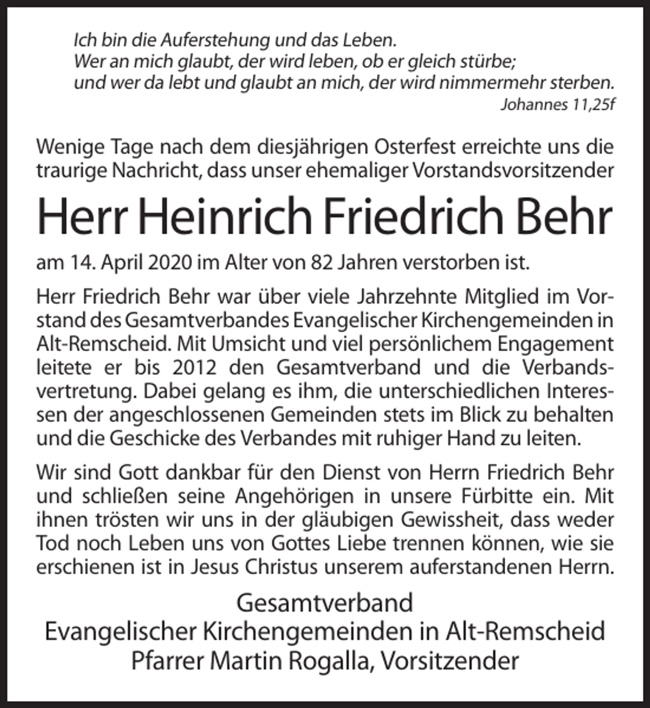 <p>Ich bin die Auferstehung und das Leben.<br />Wer an mich glaubt, der wird leben, ob er gleich stürbe;<br />und wer da lebt und glaubt an mich, der wird nimmermehr sterben.<br />Johannes 11,25f</p><p>Wenige Tage nach dem diesjährigen Osterfest erreichte uns die<br />traurige Nachricht, dass unser ehemaliger Vorstandsvorsitzender</p><p>Herr Heinrich Friedrich Behr<br />am 14. April 2020 im Alter von 82 Jahren verstorben ist.<br />Herr Friedrich Behr war über viele Jahrzehnte Mitglied im Vorstand des Gesamtverbandes Evangelischer Kirchengemeinden in<br />Alt-Remscheid. Mit Umsicht und viel persönlichem Engagement<br />leitete er bis 2012 den Gesamtverband und die Verbandsvertretung. Dabei gelang es ihm, die unterschiedlichen Interessen der angeschlossenen Gemeinden stets im Blick zu behalten<br />und die Geschicke des Verbandes mit ruhiger Hand zu leiten.<br />Wir sind Gott dankbar für den Dienst von Herrn Friedrich Behr<br />und schließen seine Angehörigen in unsere Fürbitte ein. Mit<br />ihnen trösten wir uns in der gläubigen Gewissheit, dass weder<br />Tod noch Leben uns von Gottes Liebe trennen können, wie sie<br />erschienen ist in Jesus Christus unserem auferstandenen Herrn.</p><p>Gesamtverband<br />Evangelischer Kirchengemeinden in Alt-Remscheid<br />Pfarrer Martin Rogalla, Vorsitzender</p>
