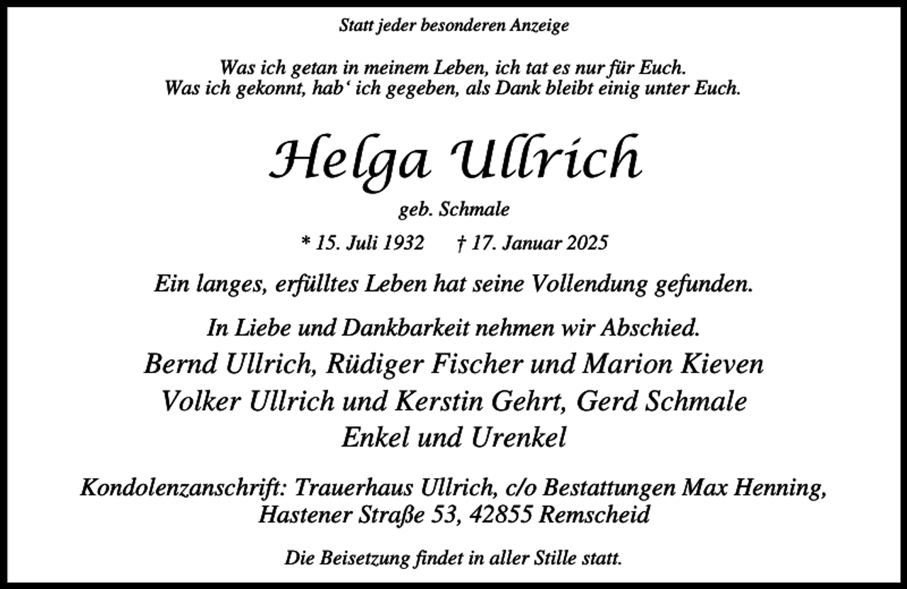 <p>Statt jeder besonderen Anzeige</p><p>Was ich getan in meinem Leben, ich tat es nur für Euch.<br />Was ich gekonnt, hab‘ ich gegeben, als Dank bleibt einig unter Euch.</p><p>Helga Ullrich<br />geb. Schmale<br />* 15. Juli 1932</p><p>† 17. Januar 2025</p><p>Ein langes, erfülltes Leben hat seine Vollendung gefunden.<br />In Liebe und Dankbarkeit nehmen wir Abschied.</p><p>Bernd Ullrich, Rüdiger Fischer und Marion Kieven<br />Volker Ullrich und Kerstin Gehrt, Gerd Schmale<br />Enkel und Urenkel<br />Kondolenzanschrift: Trauerhaus Ullrich, c/o Bestattungen Max Henning,<br />Hastener Straße 53, 42855 Remscheid<br />Die Beisetzung findet in aller Stille statt.</p>
