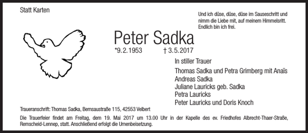 <p>Statt Karten</p><p>Peter Sadka<br />*9.2.1953</p><p>Traueranschrift: Thomas Sadka, Bernsaustraße 115, 42553 Velbert</p><p>Und ich düse, düse, düse im Sauseschritt und<br />nimm die Liebe mit, auf meinem Himmelsritt.<br />Endlich bin ich frei.</p><p>† 3.5.2017</p><p>In stiller Trauer<br />Thomas Sadka und Petra Grimberg mit Anaïs<br />Andreas Sadka<br />Juliane Lauricks geb. Sadka<br />Petra Lauricks<br />Peter Lauricks und Doris Knoch</p><p>Die Trauerfeier findet am Freitag, dem 19. Mai 2017 um 13.00 Uhr in der Kapelle des ev. Friedhofes Albrecht-Thaer-Straße,<br />Remscheid-Lennep, statt. Anschließend erfolgt die Urnenbeisetzung.</p>