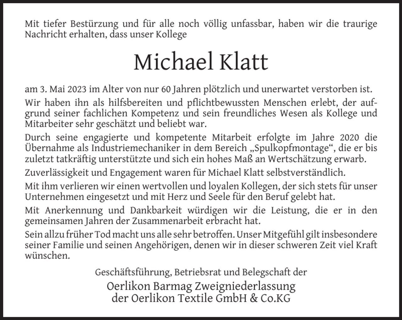 <p>Mit tiefer Bestürzung und für alle noch völlig unfassbar, haben wir die traurige<br />Nachricht erhalten, dass unser Kollege</p><p>Michael Klatt<br />am 3. Mai 2023 im Alter von nur 60 Jahren plötzlich und unerwartet verstorben ist.<br />Wir haben ihn als hilfsbereiten und pﬂichtbewussten Menschen erlebt, der aufgrund seiner fachlichen Kompetenz und sein freundliches Wesen als Kollege und<br />Mitarbeiter sehr geschätzt und beliebt war.<br />Durch seine engagierte und kompetente Mitarbeit erfolgte im Jahre 2020 die<br />Übernahme als Industriemechaniker in dem Bereich „Spulkopfmontage“, die er bis<br />zuletzt tatkräftig unterstützte und sich ein hohes Maß an Wertschätzung erwarb.<br />Zuverlässigkeit und Engagement waren für Michael Klatt selbstverständlich.<br />Mit ihm verlieren wir einen wertvollen und loyalen Kollegen, der sich stets für unser<br />Unternehmen eingesetzt und mit Herz und Seele für den Beruf gelebt hat.<br />Mit Anerkennung und Dankbarkeit würdigen wir die Leistung, die er in den<br />gemeinsamen Jahren der Zusammenarbeit erbracht hat.<br />Sein allzu früher Tod macht uns alle sehr betroffen. Unser Mitgefühl gilt insbesondere<br />seiner Familie und seinen Angehörigen, denen wir in dieser schweren Zeit viel Kraft<br />wünschen.<br />Geschäftsführung, Betriebsrat und Belegschaft der</p><p>Oerlikon Barmag Zweigniederlassung<br />der Oerlikon Textile GmbH &amp; Co.KG</p>