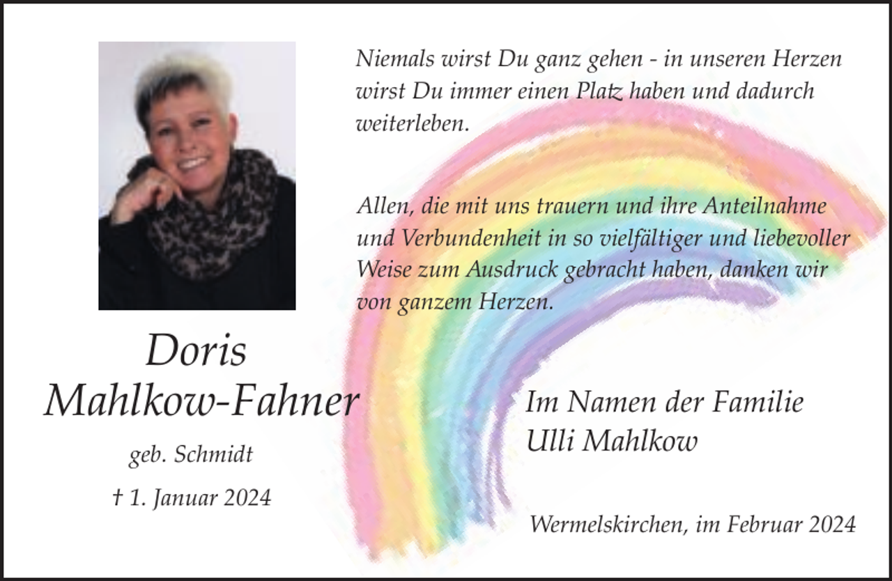 <p>Niemals wirst Du ganz gehen ­ in unseren Herzen<br />wirst Du immer einen Platz haben und dadurch<br />weiterleben.<br />Allen, die mit uns trauern und ihre Anteilnahme<br />und Verbundenheit in so vielfältiger und liebevoller<br />Weise zum Ausdruck gebracht haben, danken wir<br />von ganzem Herzen.</p><p>Doris<br />Mahlkow­Fahner<br />geb. Schmidt<br />† 1. Januar 2024</p><p>Im Namen der Familie<br />Ulli Mahlkow<br />Wermelskirchen, im Februar 2024</p>