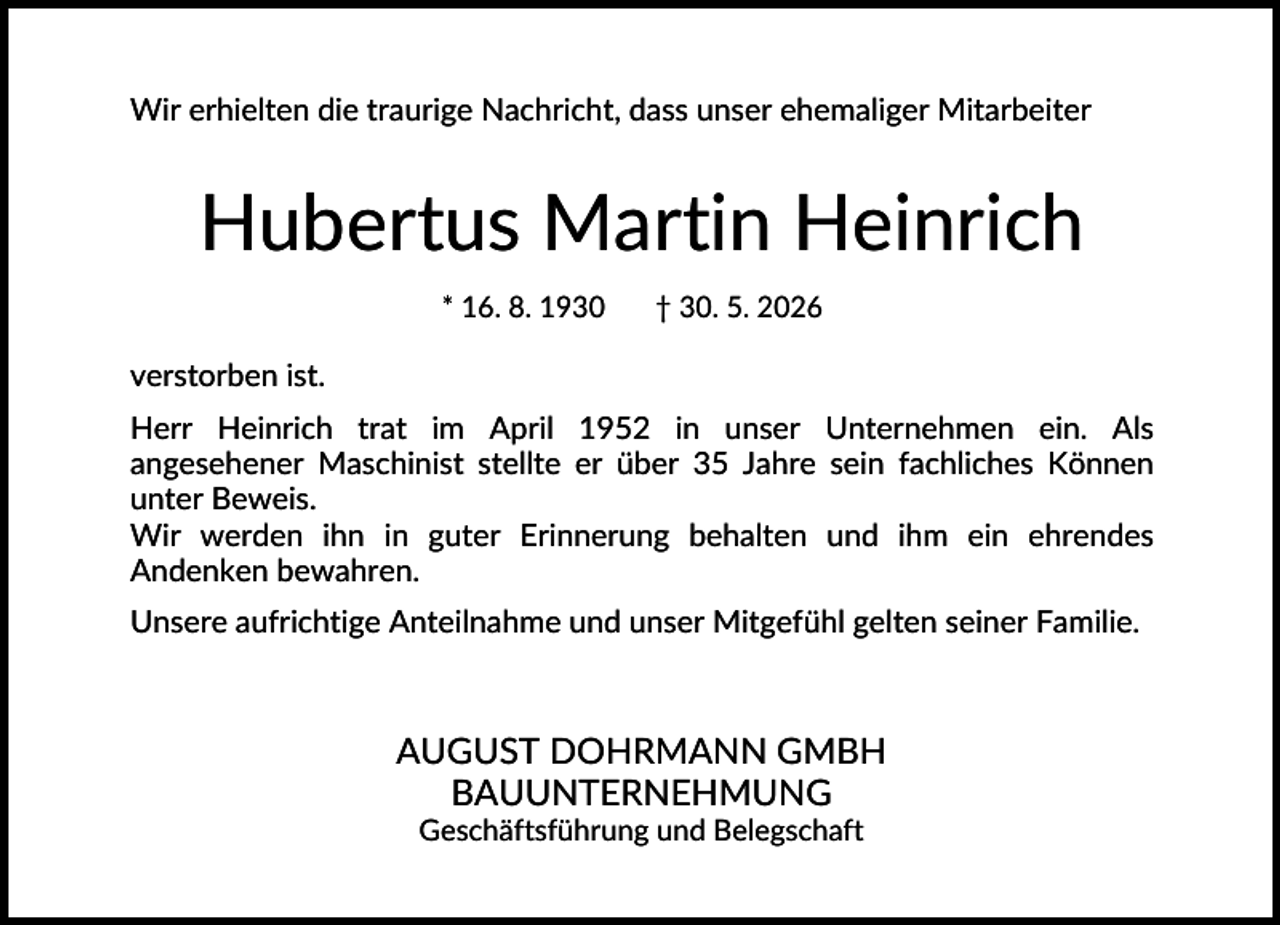 <p>Wir erhielten die traurige Nachricht, dass unser ehemaliger Mitarbeiter</p><p>Hubertus Martin Heinrich<br />* 16. 8. 1930</p><p>† 30. 5. 2026</p><p>verstorben ist.<br />Herr Heinrich trat im April 1952 in unser Unternehmen ein. Als<br />angesehener Maschinist stellte er über 35 Jahre sein fachliches Können<br />unter Beweis.<br />Wir werden ihn in guter Erinnerung behalten und ihm ein ehrendes<br />Andenken bewahren.<br />Unsere aufrichtige Anteilnahme und unser Mitgefühl gelten seiner Familie.</p><p>AUGUST DOHRMANN GMBH<br />BAUUNTERNEHMUNG<br />Geschäftsführung und Belegschaft</p>