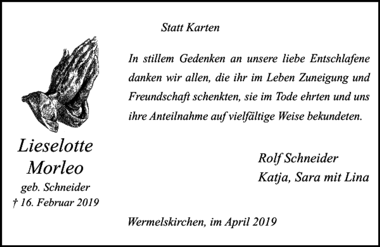 <p>Statt Karten<br />In stillem Gedenken an unsere liebe Entschlafene<br />danken wir allen, die ihr im Leben Zuneigung und<br />Freundschaft schenkten, sie im Tode ehrten und uns<br />ihre Anteilnahme auf vielfältige Weise bekundeten.</p><p>Lieselotte<br />Morleo</p><p>geb. Schneider<br />† 16. Februar 2019</p><p>Rolf Schneider<br />Katja, Sara mit Lina<br />Wermelskirchen, im April 2019</p>
