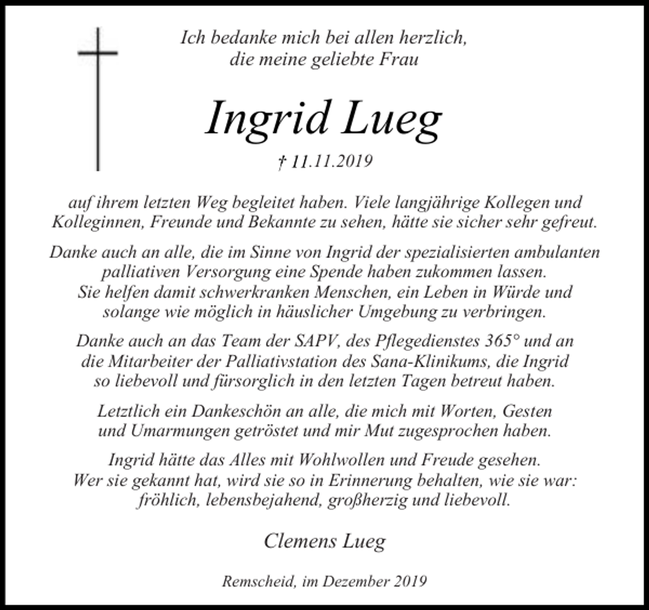 <p>Ich bedanke mich bei allen herzlich,<br />die meine geliebte Frau</p><p>Ingrid Lueg<br />.11.2019</p><p>auf ihrem letzten Weg begleitet haben. Viele langjährige Kollegen und<br />Kolleginnen, Freunde und Bekannte zu sehen, hätte sie sicher sehr gefreut.<br />Danke auch an alle, die im Sinne von Ingrid der spezialisierten ambulanten<br />palliativen Versorgung eine Spende haben zukommen lassen.<br />Sie helfen damit schwerkranken Menschen, ein Leben in Würde und<br />solange wie möglich in häuslicher Umgebung zu verbringen.<br />Danke auch an das Team der SAPV, des Pflegedienstes 365° und an<br />die Mitarbeiter der Palliativstation des Sana-Klinikums, die Ingrid<br />so liebevoll und fürsorglich in den letzten Tagen betreut haben.<br />Letztlich ein Dankeschön an alle, die mich mit Worten, Gesten<br />und Umarmungen getröstet und mir Mut zugesprochen haben.<br />Ingrid hätte das Alles mit Wohlwollen und Freude gesehen.<br />Wer sie gekannt hat, wird sie so in Erinnerung behalten, wie sie war:<br />fröhlich, lebensbejahend, großherzig und liebevoll.</p><p>Clemens Lueg<br />Remscheid, im Dezember 2019</p>
