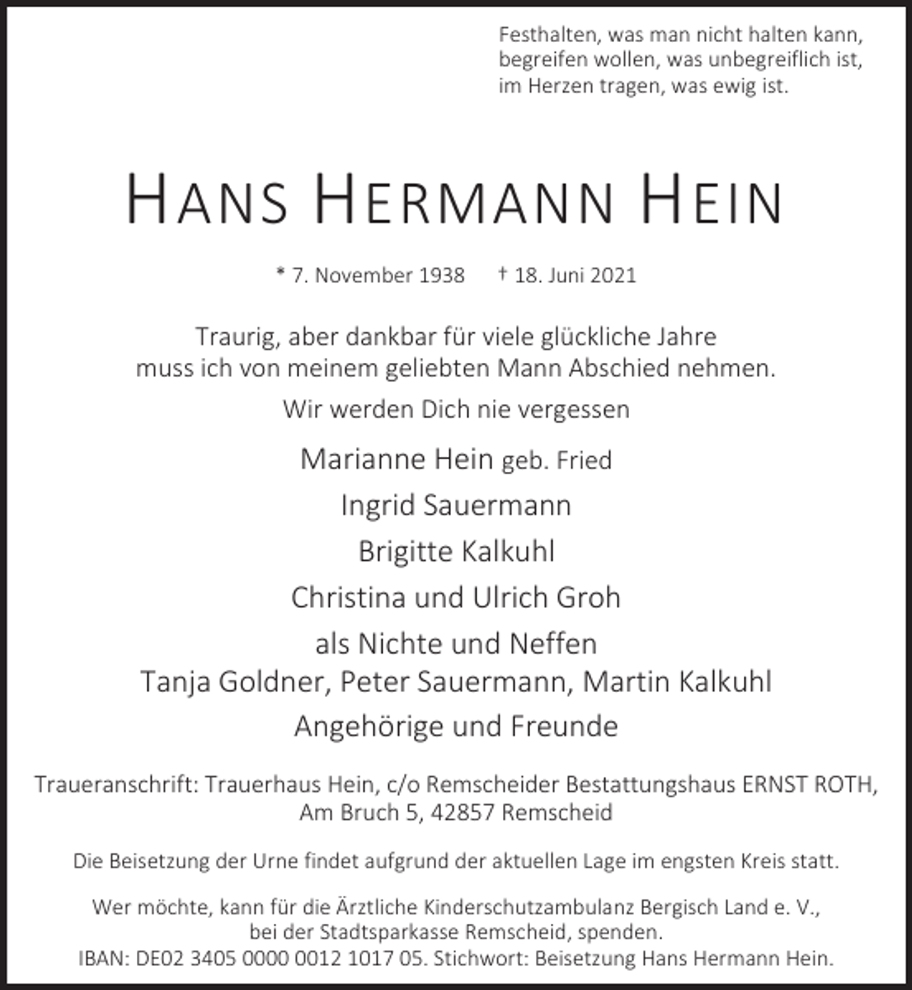 <p>Festhalten, was man nicht halten kann,<br />begreifen wollen, was unbegreiflich ist,<br />im Herzen tragen, was ewig ist.</p><p>H ANS H ERMANN H EIN<br />* 7. November 1938</p><p>† 18. Juni 2021</p><p>Traurig, aber dankbar für viele glückliche Jahre<br />muss ich von meinem geliebten Mann Abschied nehmen.<br />Wir werden Dich nie vergessen</p><p>Marianne Hein geb. Fried<br />Ingrid Sauermann<br />Brigitte Kalkuhl<br />Christina und Ulrich Groh<br />als Nichte und Neffen<br />Tanja Goldner, Peter Sauermann, Martin Kalkuhl<br />Angehörige und Freunde<br />Traueranschrift: Trauerhaus Hein, c/o Remscheider Bestattungshaus ERNST ROTH,<br />Am Bruch 5, 42857 Remscheid<br />Die Beisetzung der Urne findet aufgrund der aktuellen Lage im engsten Kreis statt.<br />Wer möchte, kann für die Ärztliche Kinderschutzambulanz Bergisch Land e. V.,<br />bei der Stadtsparkasse Remscheid, spenden.<br />IBAN: DE02 3405 0012 1017 05. Stichwort: Beisetzung Hans Hermann Hein.</p>