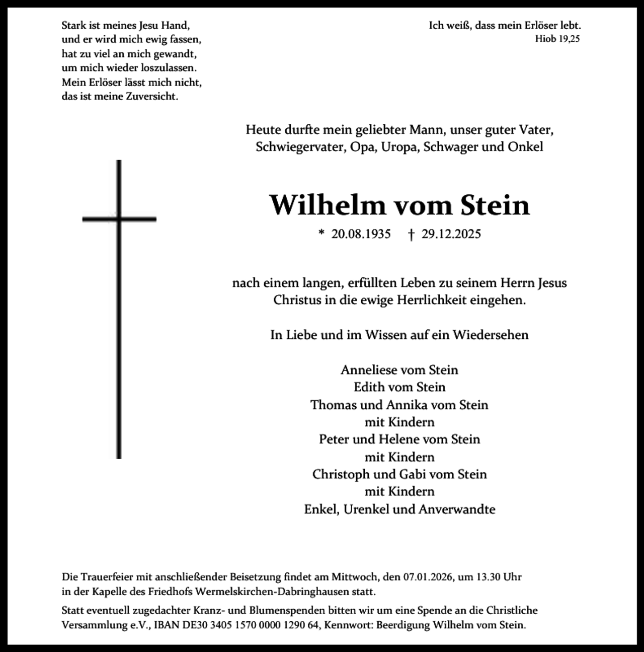 <p>Ich weiß, dass mein Erlöser lebt.</p><p>Stark ist meines Jesu Hand,<br />und er wird mich ewig fassen,<br />hat zu viel an mich gewandt,<br />um mich wieder loszulassen.<br />Mein Erlöser lässt mich nicht,<br />das ist meine Zuversicht.</p><p>Hiob 19,25</p><p>Heute durfte mein geliebter Mann, unser guter Vater,<br />Schwiegervater, Opa, Uropa, Schwager und Onkel</p><p>Wilhelm vom Stein<br />* 20.08.1935</p><p>† 29.12.2025</p><p>nach einem langen, erfüllten Leben zu seinem Herrn Jesus<br />Christus in die ewige Herrlichkeit eingehen.<br />In Liebe und im Wissen auf ein Wiedersehen<br />Anneliese vom Stein<br />Edith vom Stein<br />Thomas und Annika vom Stein<br />mit Kindern<br />Peter und Helene vom Stein<br />mit Kindern<br />Christoph und Gabi vom Stein<br />mit Kindern<br />Enkel, Urenkel und Anverwandte</p><p>Die Trauerfeier mit anschließender Beisetzung findet am Mittwoch, den 07.01.2026, um 13.30 Uhr<br />in der Kapelle des Friedhofs Wermelskirchen-Dabringhausen statt.<br />Statt eventuell zugedachter Kranz- und Blumenspenden bitten wir um eine Spende an die Christliche<br />Versammlung e.V., IBAN DE30 3405 157000 1290 64, Kennwort: Beerdigung Wilhelm vom Stein.</p>