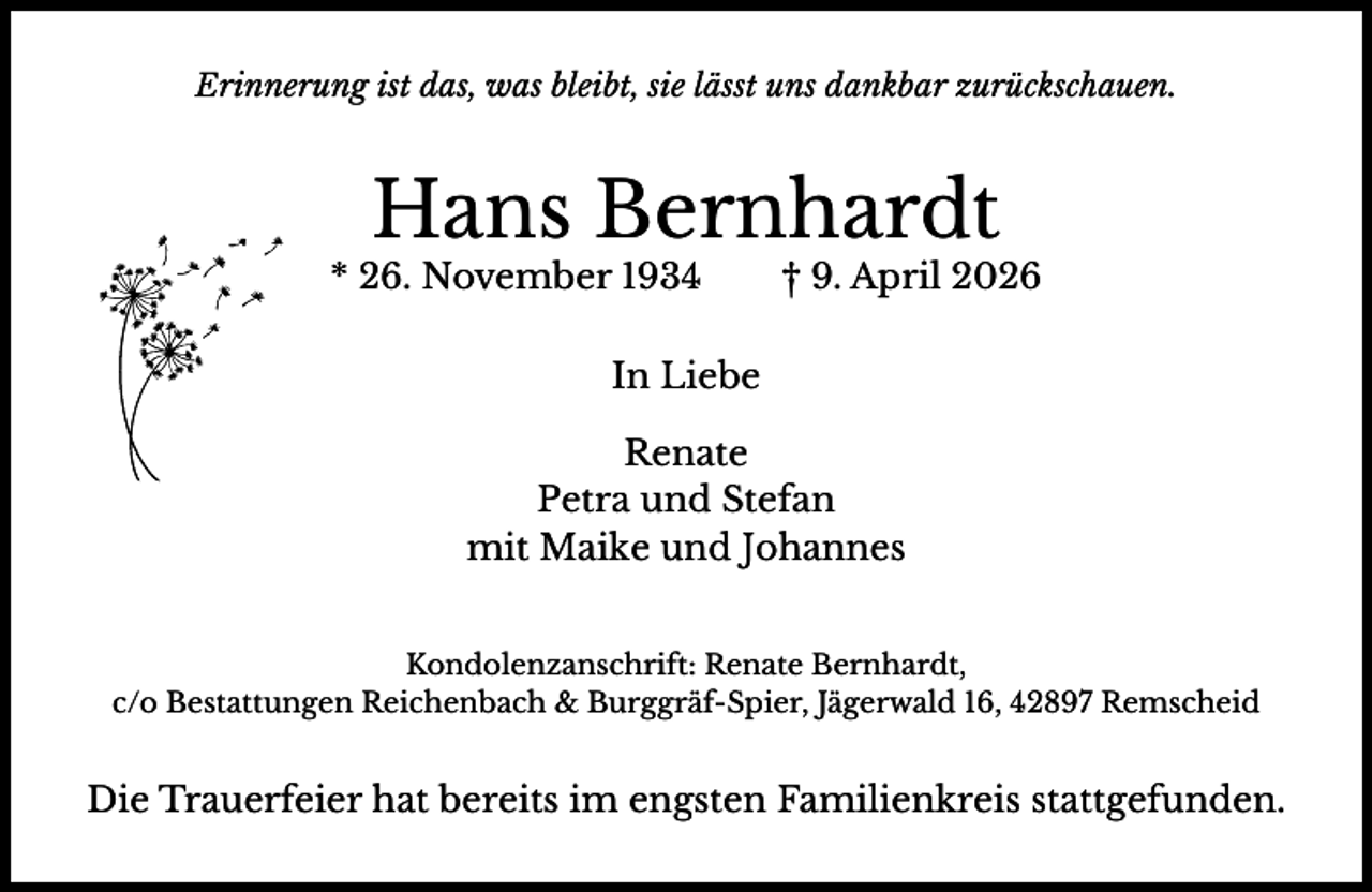 <p>Erinnerung ist das, was bleibt, sie lässt uns dankbar zurückschauen.</p><p>Hans Bernhardt</p><p>* 26. November 1934</p><p>† 9. April 2026</p><p>In Liebe<br />Renate<br />Petra und Stefan<br />mit Maike und Johannes<br />Kondolenzanschrift: Renate Bernhardt,<br />c/o Bestattungen Reichenbach &amp; Burggräf-Spier, Jägerwald 16, 42897 Remscheid</p><p>Die Trauerfeier hat bereits im engsten Familienkreis stattgefunden.</p>