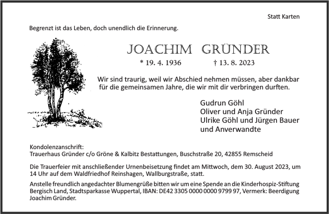 <p>Sta Karten<br />Begrenzt ist das Leben, doch unendlich die Erinnerung.</p><p>* 19. 4. 1936</p><p>† 13. 8. 2023</p><p>Wir sind traurig, weil wir Abschied nehmen müssen, aber dankbar<br />für die gemeinsamen Jahre, die wir mit dir verbringen dur en.</p><p>Gudrun Göhl<br />Oliver und Anja Gründer<br />Ulrike Göhl und Jürgen Bauer<br />und Anverwandte<br />Kondolenzanschri :<br />Trauerhaus Gründer c/o Gröne &amp; Kalbitz Besta ungen, Buschstraße 20, 42855 Remscheid<br />Die Trauerfeier mit anschließender Urnenbeisetzung ﬁndet am Mi woch, dem 30. August 2023, um<br />14 Uhr auf dem Waldfriedhof Reinshagen, Wallburgstraße, sta .<br />Anstelle freundlich angedachter Blumengrüße bi en wir um eine Spende an die Kinderhospiz-S ung<br />Bergisch Land, Stadtsparkasse Wuppertal, IBAN: DE42 3305 9797, Vermerk: Beerdigung<br />Joachim Gründer.</p>