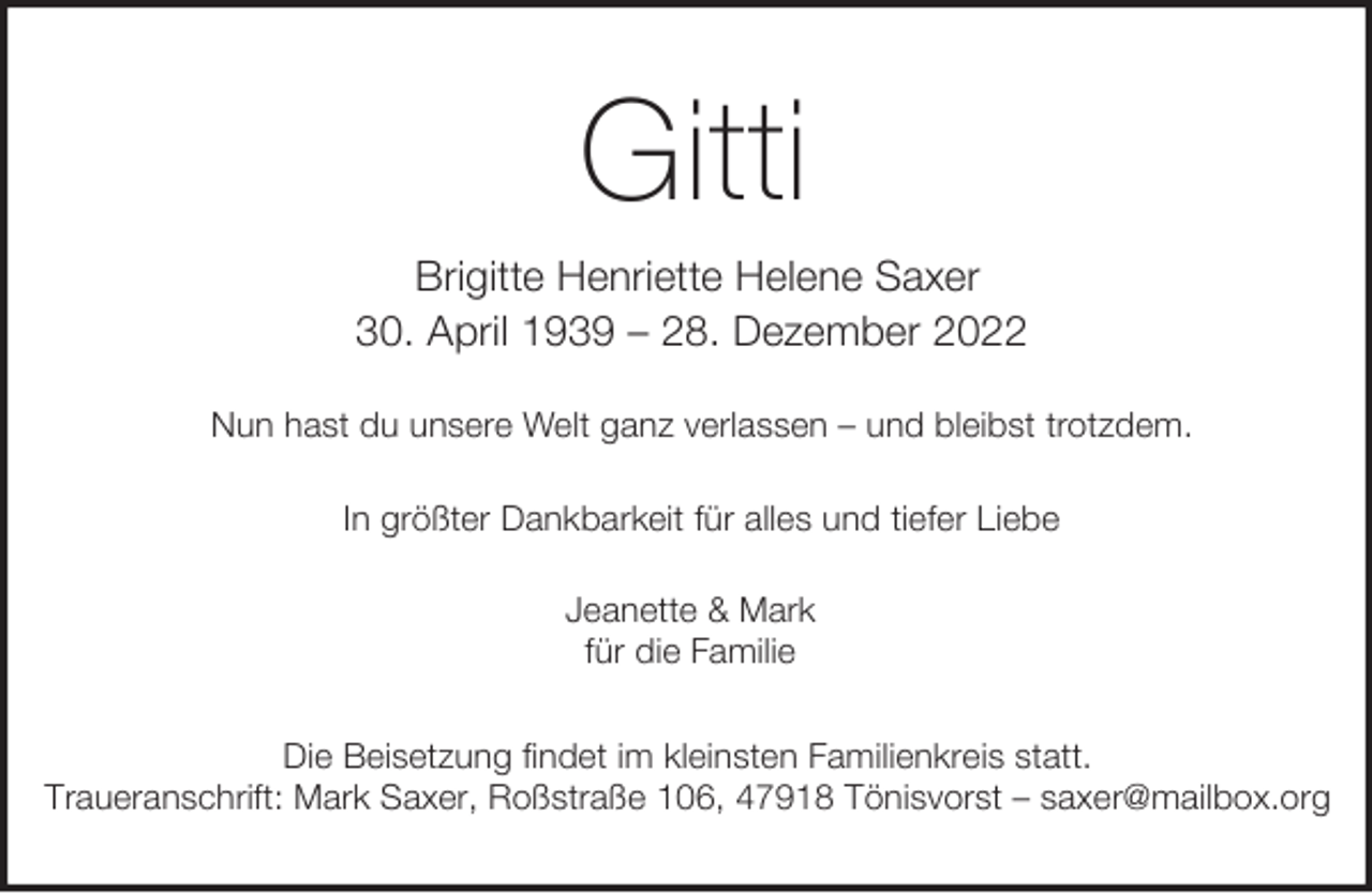 <p>Gitti<br />Brigitte Henriette Helene Saxer<br />30. April 1939 – 28. Dezember 2022<br />Nun hast du unsere Welt ganz verlassen – und bleibst trotzdem.<br />In größter Dankbarkeit für alles und tiefer Liebe<br />Jeanette &amp; Mark<br />für die Familie<br />Die Beisetzung findet im kleinsten Familienkreis statt.<br />Traueranschrift: Mark Saxer, Roßstraße 106, 47918 Tönisvorst – saxer@mailbox.org</p>