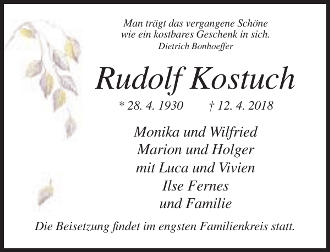 <p>Man trägt das vergangene Schöne<br />wie ein kostbares Geschenk in sich.<br />Dietrich Bonhoeffer</p><p>Rudolf Kostuch<br />* 28. 4. 1930</p><p>† 12. 4. 2018</p><p>Monika und Wilfried<br />Marion und Holger<br />mit Luca und Vivien<br />Ilse Fernes<br />und Familie<br />Die Beisetzung findet im engsten Familienkreis statt.</p>
