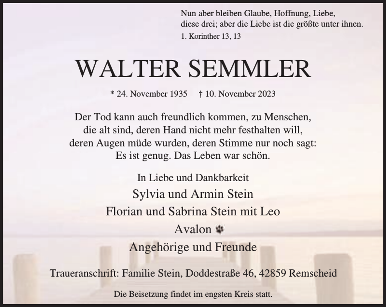 <p>Nun aber bleiben Glaube, Hoffnung, Liebe,<br />diese drei; aber die Liebe ist die größte unter ihnen.<br />1. Korinther 13, 13</p><p>WALTER SEMMLER<br />* 24. November 1935</p><p>† 10. November 2023</p><p>Der Tod kann auch freundlich kommen, zu Menschen,<br />die alt sind, deren Hand nicht mehr festhalten will,<br />deren Augen müde wurden, deren Stimme nur noch sagt:<br />Es ist genug. Das Leben war schön.<br />In Liebe und Dankbarkeit</p><p>Sylvia und Armin Stein<br />Florian und Sabrina Stein mit Leo<br />Avalon<br />Angehörige und Freunde<br />Traueranschrift: Familie Stein, Doddestraße 46, 42859 Remscheid<br />Die Beisetzung findet im engsten Kreis statt.</p>