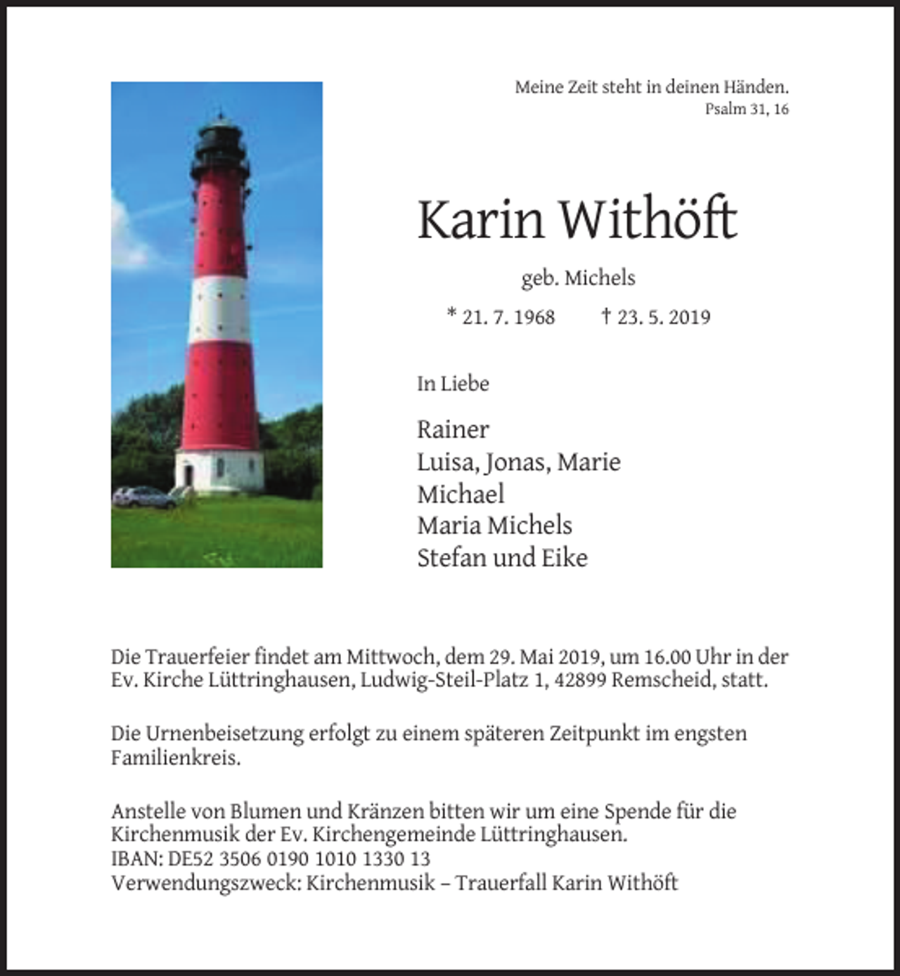 <p>Meine Zeit steht in deinen Händen.<br />Psalm 31, 16</p><p>Karin Withöft<br />geb. Michels<br />* 21. 7. 1968</p><p>† 23. 5. 2019</p><p>In Liebe</p><p>Rainer<br />Luisa, Jonas, Marie<br />Michael<br />Maria Michels<br />Stefan und Eike</p><p>Die Trauerfeier findet am Mittwoch, dem 29. Mai 2019, um 16.00 Uhr in der<br />Ev. Kirche Lüttringhausen, Ludwig-Steil-Platz 1, 42899 Remscheid, statt.<br />Die Urnenbeisetzung erfolgt zu einem späteren Zeitpunkt im engsten<br />Familienkreis.<br />Anstelle von Blumen und Kränzen bitten wir um eine Spende für die<br />Kirchenmusik der Ev. Kirchengemeinde Lüttringhausen.<br />IBAN: DE52 3506 0190 1010 1330 13<br />Verwendungszweck: Kirchenmusik – Trauerfall Karin Withöft</p>