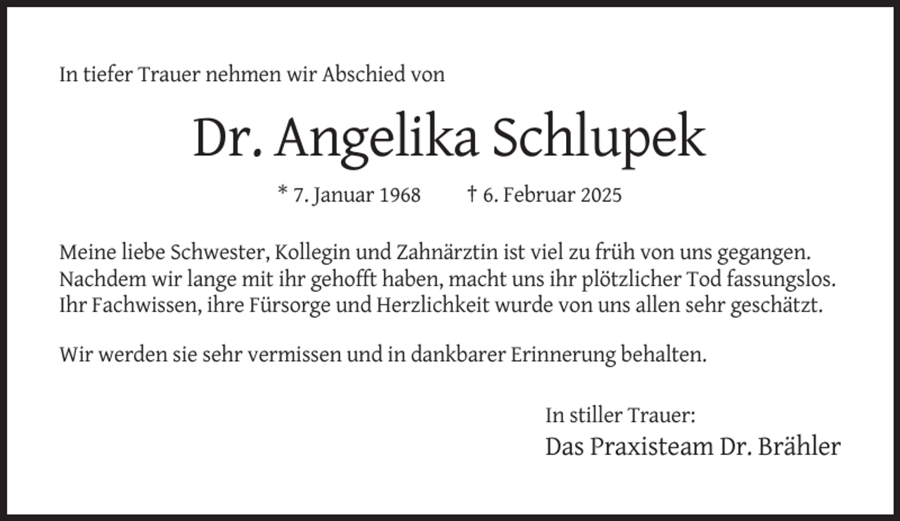 <p>In tiefer Trauer nehmen wir Abschied von</p><p>Dr. Angelika Schlupek<br />* 7. Januar 1968</p><p>† 6. Februar 2025</p><p>Meine liebe Schwester, Kollegin und Zahnärztin ist viel zu früh von uns gegangen.<br />Nachdem wir lange mit ihr gehofft haben, macht uns ihr plötzlicher Tod fassungslos.<br />Ihr Fachwissen, ihre Fürsorge und Herzlichkeit wurde von uns allen sehr geschätzt.<br />Wir werden sie sehr vermissen und in dankbarer Erinnerung behalten.<br />In stiller Trauer:</p><p>Das Praxisteam Dr. Brähler</p>