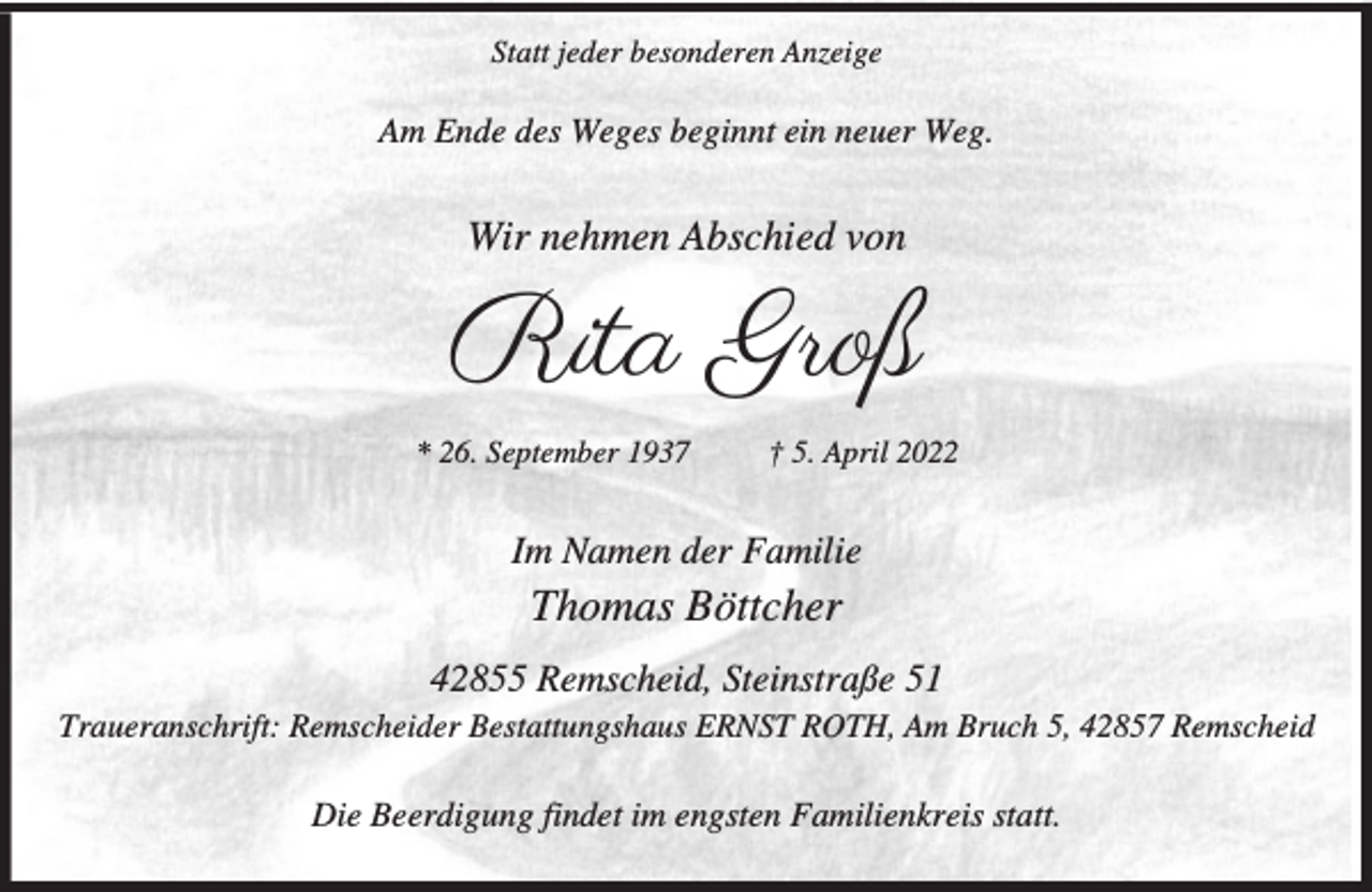 <p>Statt jeder besonderen Anzeige</p><p>Am Ende des Weges beginnt ein neuer Weg.</p><p>Wir nehmen Abschied von</p><p>Rita Groß<br />* 26. September 1937</p><p>† 5. April 2022</p><p>Im Namen der Familie</p><p>Thomas Böttcher<br />42855 Remscheid, Steinstraße 51<br />Traueranschrift: Remscheider Bestattungshaus ERNST ROTH, Am Bruch 5, 42857 Remscheid</p><p>Die Beerdigung findet im engsten Familienkreis statt.</p>