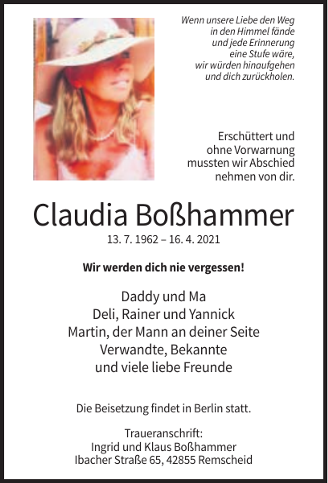 <p>Wenn unsere Liebe den Weg<br />in den Himmel fände<br />und jede Erinnerung<br />eine Stufe wäre,<br />wir würden hinaufgehen<br />und dich zurückholen.</p><p>Erschüttert und<br />ohne Vorwarnung<br />mussten wir Abschied<br />nehmen von dir.</p><p>Claudia Boßhammer<br />13. 7. 1962 – 16. 4. 2021<br />Wir werden dich nie vergessen!</p><p>Daddy und Ma<br />Deli, Rainer und Yannick<br />Martin, der Mann an deiner Seite<br />Verwandte, Bekannte<br />und viele liebe Freunde<br />Die Beisetzung findet in Berlin statt.<br />Traueranschrift:<br />Ingrid und Klaus Boßhammer<br />Ibacher Straße 65, 42855 Remscheid</p>