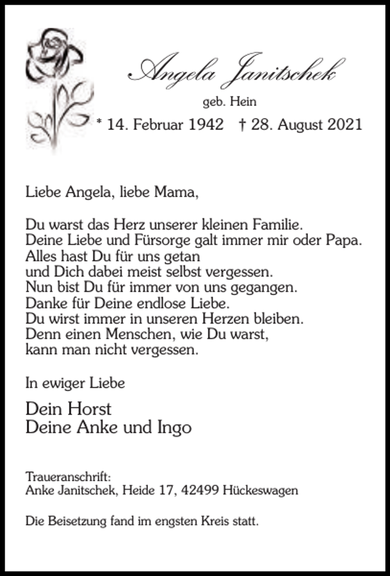 <p>Angela Janitschek<br />geb. Hein</p><p>* 14. Februar 1942</p><p>† 28. August 2021</p><p>Liebe Angela, liebe Mama,<br />Du warst das Herz unserer kleinen Familie.<br />Deine Liebe und Fürsorge galt immer mir oder Papa.<br />Alles hast Du für uns getan<br />und Dich dabei meist selbst vergessen.<br />Nun bist Du für immer von uns gegangen.<br />Danke für Deine endlose Liebe.<br />Du wirst immer in unseren Herzen bleiben.<br />Denn einen Menschen, wie Du warst,<br />kann man nicht vergessen.<br />In ewiger Liebe</p><p>Dein Horst<br />Deine Anke und Ingo<br />Traueranschrift:<br />Anke Janitschek, Heide 17, 42499 Hückeswagen<br />Die Beisetzung fand im engsten Kreis statt.</p>